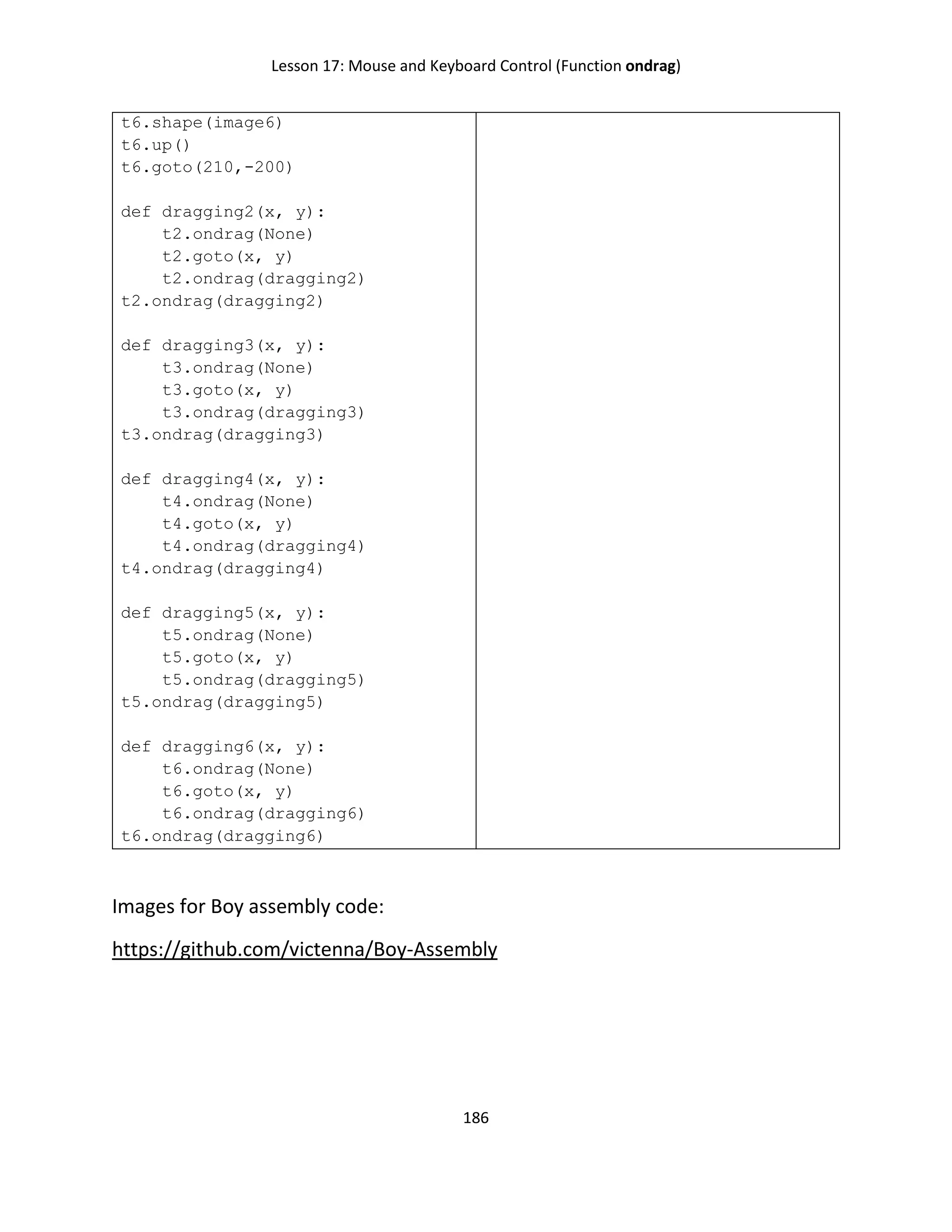 Lesson 17: Mouse and Keyboard Control (Function ondrag)
186
t6.shape(image6)
t6.up()
t6.goto(210,-200)
def dragging2(x, y):
t2.ondrag(None)
t2.goto(x, y)
t2.ondrag(dragging2)
t2.ondrag(dragging2)
def dragging3(x, y):
t3.ondrag(None)
t3.goto(x, y)
t3.ondrag(dragging3)
t3.ondrag(dragging3)
def dragging4(x, y):
t4.ondrag(None)
t4.goto(x, y)
t4.ondrag(dragging4)
t4.ondrag(dragging4)
def dragging5(x, y):
t5.ondrag(None)
t5.goto(x, y)
t5.ondrag(dragging5)
t5.ondrag(dragging5)
def dragging6(x, y):
t6.ondrag(None)
t6.goto(x, y)
t6.ondrag(dragging6)
t6.ondrag(dragging6)
Images for Boy assembly code:
https://github.com/victenna/Boy-Assembly
 