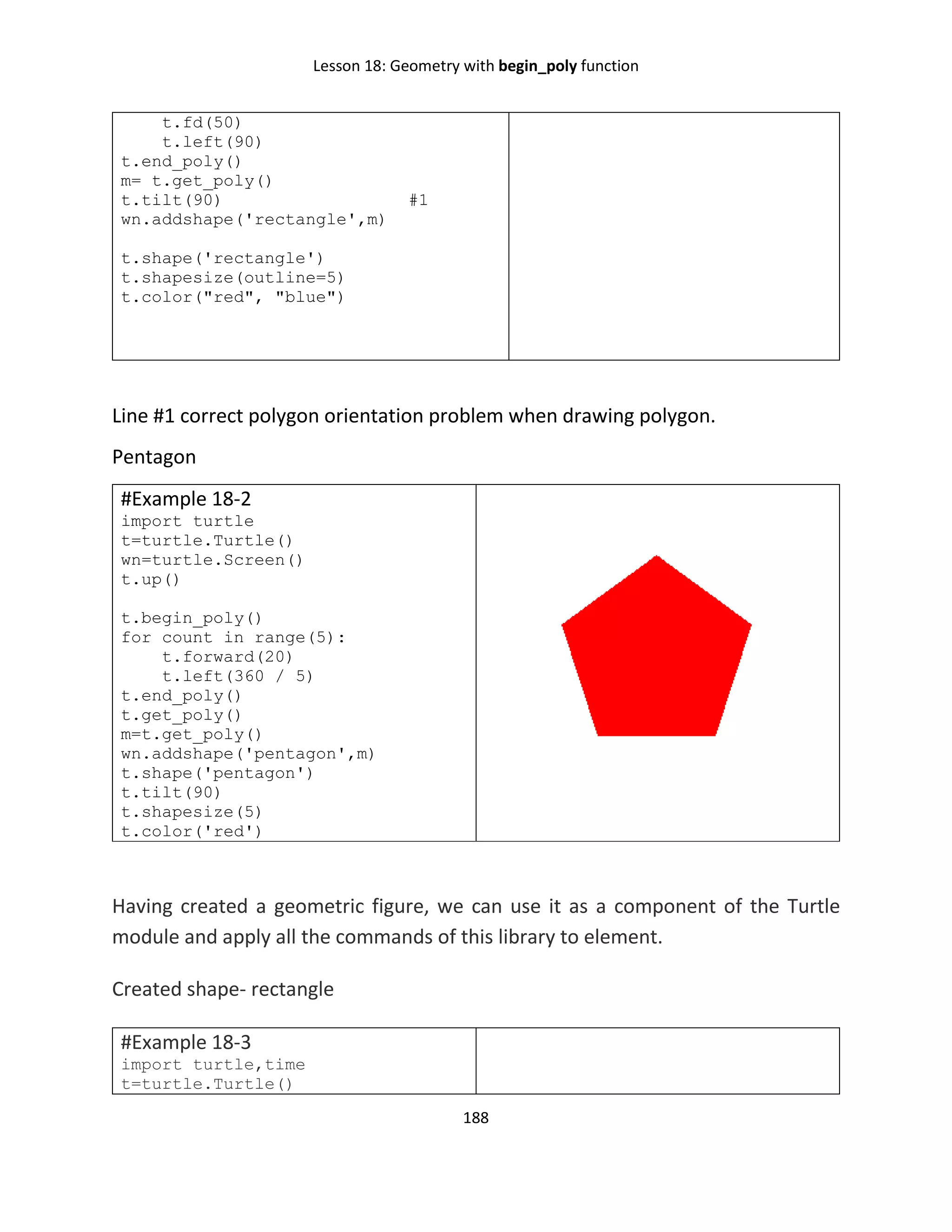 Lesson 18: Geometry with begin_poly function
188
t.fd(50)
t.left(90)
t.end_poly()
m= t.get_poly()
t.tilt(90) #1
wn.addshape('rectangle',m)
t.shape('rectangle')
t.shapesize(outline=5)
t.color("red", "blue")
Line #1 correct polygon orientation problem when drawing polygon.
Pentagon
#Example 18-2
import turtle
t=turtle.Turtle()
wn=turtle.Screen()
t.up()
t.begin_poly()
for count in range(5):
t.forward(20)
t.left(360 / 5)
t.end_poly()
t.get_poly()
m=t.get_poly()
wn.addshape('pentagon',m)
t.shape('pentagon')
t.tilt(90)
t.shapesize(5)
t.color('red')
Having created a geometric figure, we can use it as a component of the Turtle
module and apply all the commands of this library to element.
Created shape- rectangle
#Example 18-3
import turtle,time
t=turtle.Turtle()
 