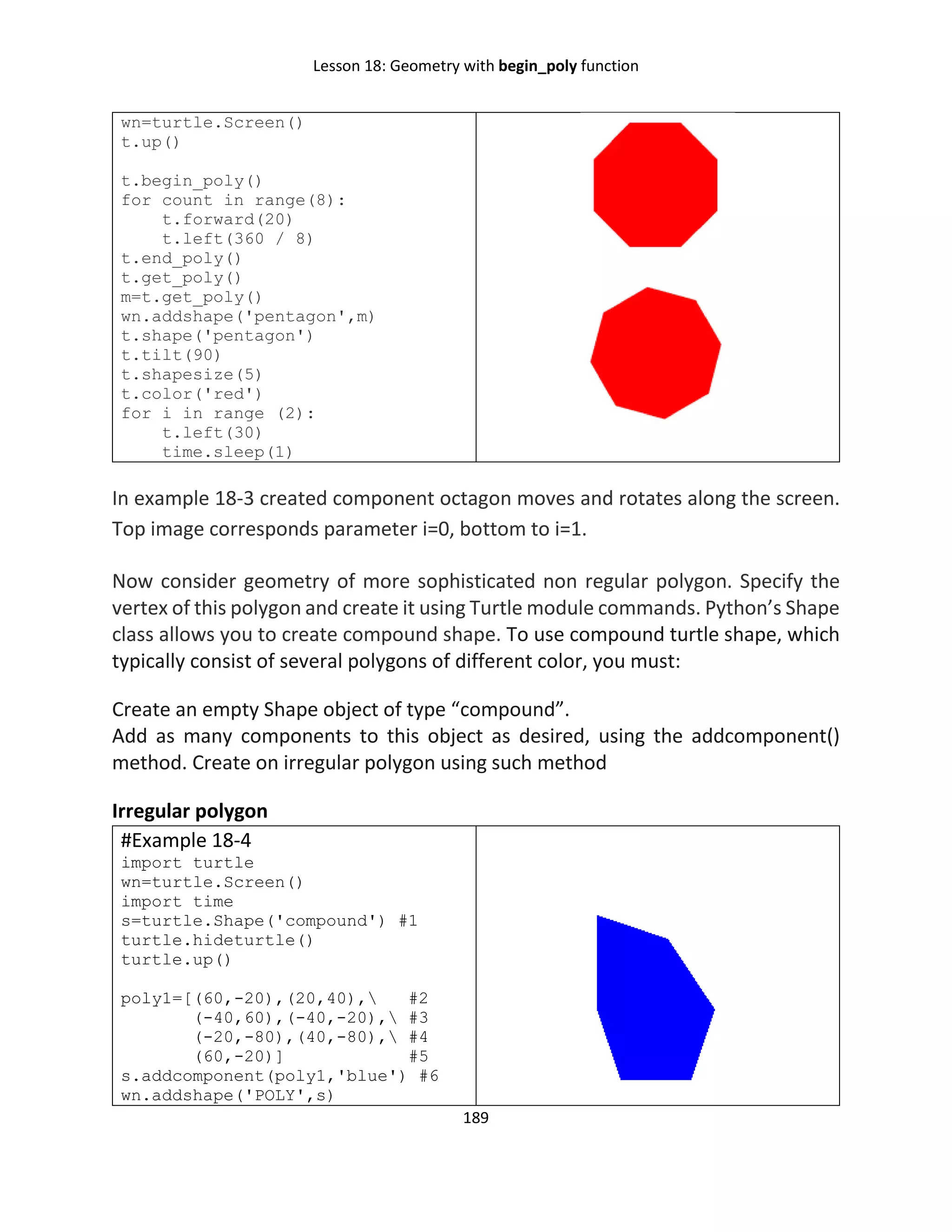 Lesson 18: Geometry with begin_poly function
189
wn=turtle.Screen()
t.up()
t.begin_poly()
for count in range(8):
t.forward(20)
t.left(360 / 8)
t.end_poly()
t.get_poly()
m=t.get_poly()
wn.addshape('pentagon',m)
t.shape('pentagon')
t.tilt(90)
t.shapesize(5)
t.color('red')
for i in range (2):
t.left(30)
time.sleep(1)
In example 18-3 created component octagon moves and rotates along the screen.
Top image corresponds parameter i=0, bottom to i=1.
Now consider geometry of more sophisticated non regular polygon. Specify the
vertex of this polygon and create it using Turtle module commands. Python’s Shape
class allows you to create compound shape. To use compound turtle shape, which
typically consist of several polygons of different color, you must:
Create an empty Shape object of type “compound”.
Add as many components to this object as desired, using the addcomponent()
method. Create on irregular polygon using such method
Irregular polygon
#Example 18-4
import turtle
wn=turtle.Screen()
import time
s=turtle.Shape('compound') #1
turtle.hideturtle()
turtle.up()
poly1=[(60,-20),(20,40), #2
(-40,60),(-40,-20), #3
(-20,-80),(40,-80), #4
(60,-20)] #5
s.addcomponent(poly1,'blue') #6
wn.addshape('POLY',s)
 