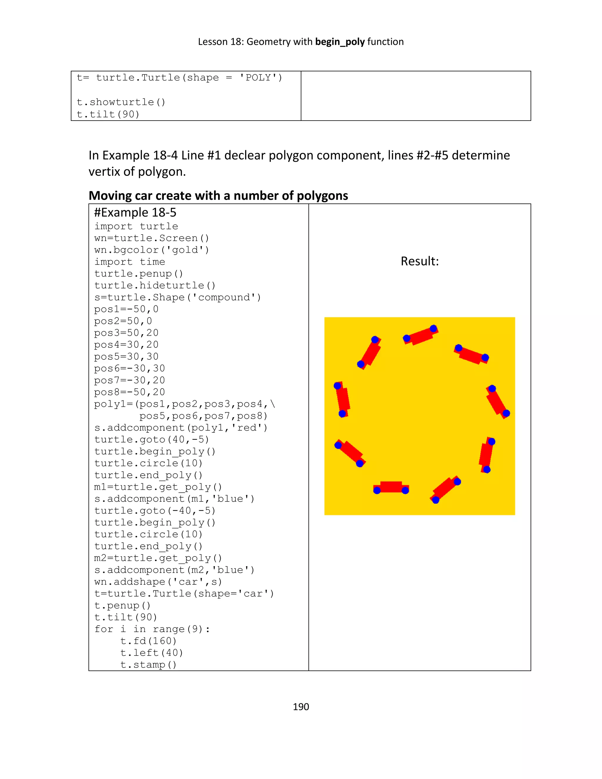 Lesson 18: Geometry with begin_poly function
190
t= turtle.Turtle(shape = 'POLY')
t.showturtle()
t.tilt(90)
In Example 18-4 Line #1 declear polygon component, lines #2-#5 determine
vertix of polygon.
Moving car create with a number of polygons
#Example 18-5
import turtle
wn=turtle.Screen()
wn.bgcolor('gold')
import time
turtle.penup()
turtle.hideturtle()
s=turtle.Shape('compound')
pos1=-50,0
pos2=50,0
pos3=50,20
pos4=30,20
pos5=30,30
pos6=-30,30
pos7=-30,20
pos8=-50,20
poly1=(pos1,pos2,pos3,pos4,
pos5,pos6,pos7,pos8)
s.addcomponent(poly1,'red')
turtle.goto(40,-5)
turtle.begin_poly()
turtle.circle(10)
turtle.end_poly()
m1=turtle.get_poly()
s.addcomponent(m1,'blue')
turtle.goto(-40,-5)
turtle.begin_poly()
turtle.circle(10)
turtle.end_poly()
m2=turtle.get_poly()
s.addcomponent(m2,'blue')
wn.addshape('car',s)
t=turtle.Turtle(shape='car')
t.penup()
t.tilt(90)
for i in range(9):
t.fd(160)
t.left(40)
t.stamp()
Result:
 