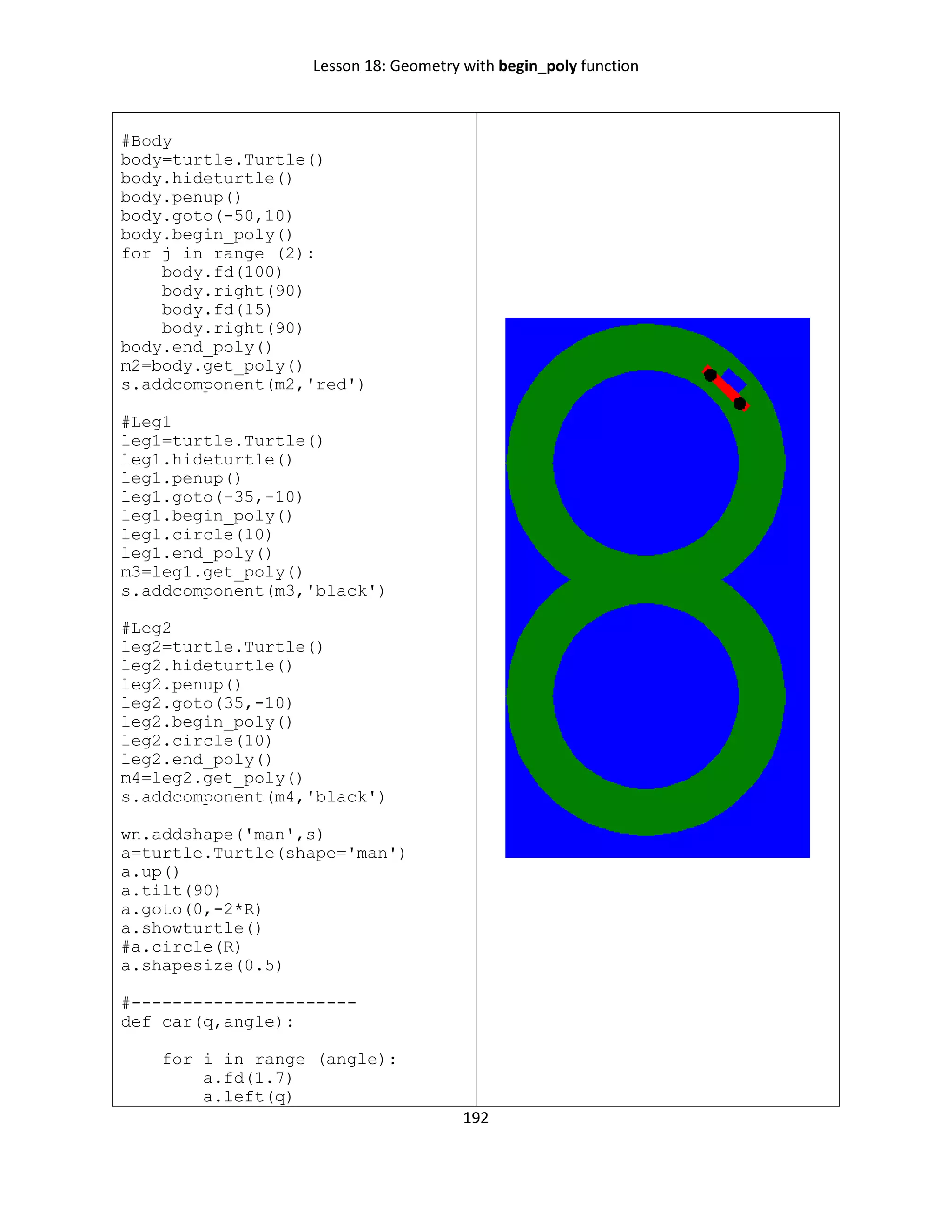 Lesson 18: Geometry with begin_poly function
192
#Body
body=turtle.Turtle()
body.hideturtle()
body.penup()
body.goto(-50,10)
body.begin_poly()
for j in range (2):
body.fd(100)
body.right(90)
body.fd(15)
body.right(90)
body.end_poly()
m2=body.get_poly()
s.addcomponent(m2,'red')
#Leg1
leg1=turtle.Turtle()
leg1.hideturtle()
leg1.penup()
leg1.goto(-35,-10)
leg1.begin_poly()
leg1.circle(10)
leg1.end_poly()
m3=leg1.get_poly()
s.addcomponent(m3,'black')
#Leg2
leg2=turtle.Turtle()
leg2.hideturtle()
leg2.penup()
leg2.goto(35,-10)
leg2.begin_poly()
leg2.circle(10)
leg2.end_poly()
m4=leg2.get_poly()
s.addcomponent(m4,'black')
wn.addshape('man',s)
a=turtle.Turtle(shape='man')
a.up()
a.tilt(90)
a.goto(0,-2*R)
a.showturtle()
#a.circle(R)
a.shapesize(0.5)
#----------------------
def car(q,angle):
for i in range (angle):
a.fd(1.7)
a.left(q)
 