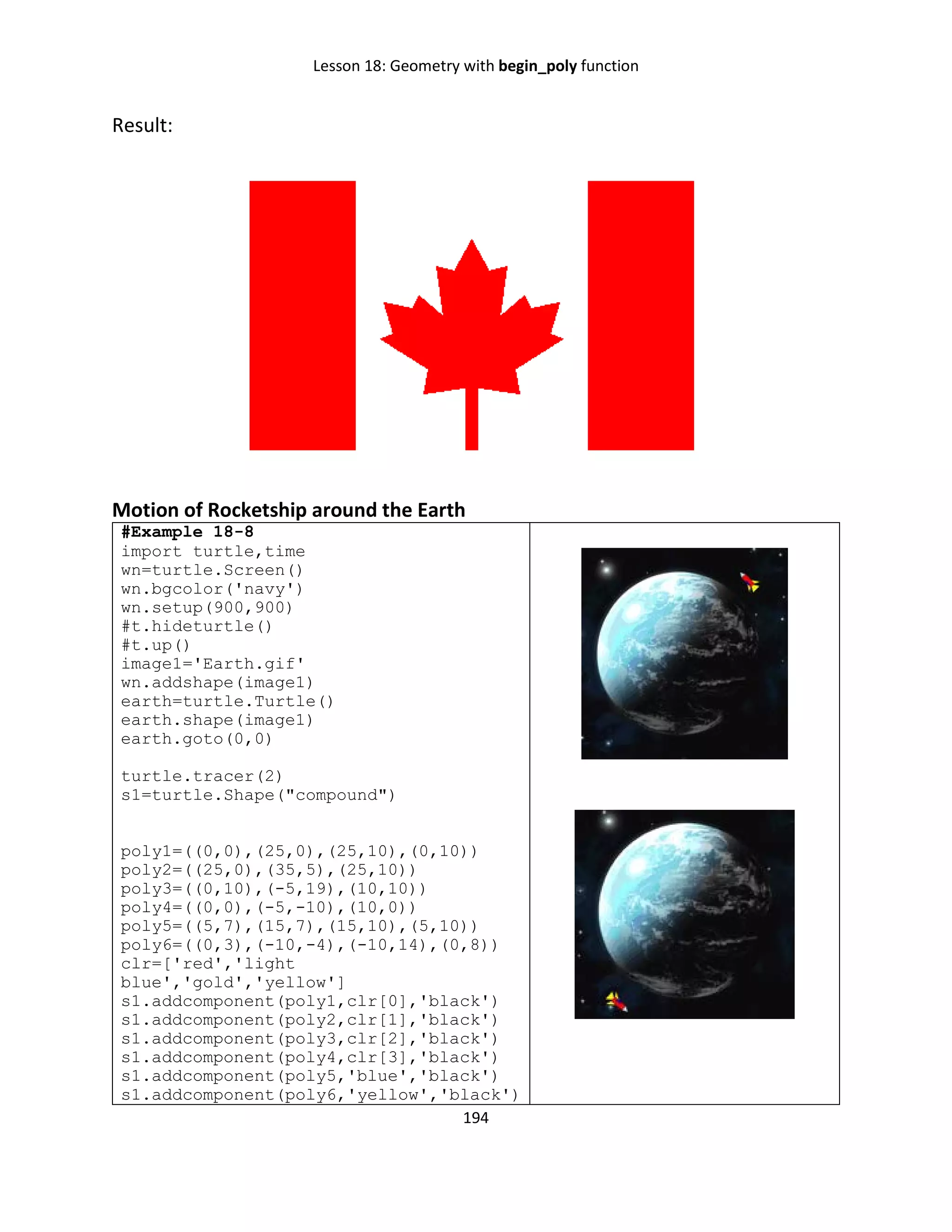 Lesson 18: Geometry with begin_poly function
194
Result:
Motion of Rocketship around the Earth
#Example 18-8
import turtle,time
wn=turtle.Screen()
wn.bgcolor('navy')
wn.setup(900,900)
#t.hideturtle()
#t.up()
image1='Earth.gif'
wn.addshape(image1)
earth=turtle.Turtle()
earth.shape(image1)
earth.goto(0,0)
turtle.tracer(2)
s1=turtle.Shape("compound")
poly1=((0,0),(25,0),(25,10),(0,10))
poly2=((25,0),(35,5),(25,10))
poly3=((0,10),(-5,19),(10,10))
poly4=((0,0),(-5,-10),(10,0))
poly5=((5,7),(15,7),(15,10),(5,10))
poly6=((0,3),(-10,-4),(-10,14),(0,8))
clr=['red','light
blue','gold','yellow']
s1.addcomponent(poly1,clr[0],'black')
s1.addcomponent(poly2,clr[1],'black')
s1.addcomponent(poly3,clr[2],'black')
s1.addcomponent(poly4,clr[3],'black')
s1.addcomponent(poly5,'blue','black')
s1.addcomponent(poly6,'yellow','black')
 