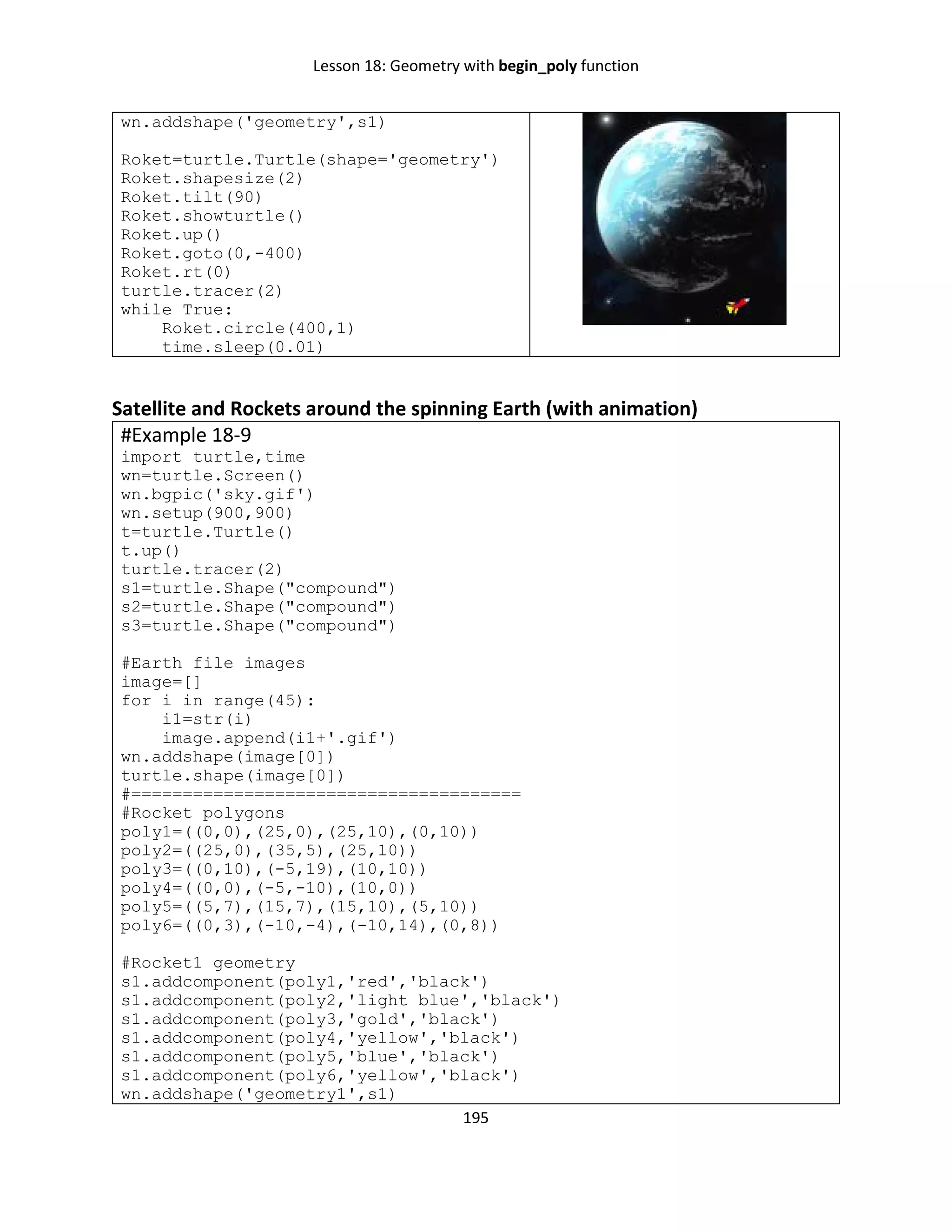 Lesson 18: Geometry with begin_poly function
195
wn.addshape('geometry',s1)
Roket=turtle.Turtle(shape='geometry')
Roket.shapesize(2)
Roket.tilt(90)
Roket.showturtle()
Roket.up()
Roket.goto(0,-400)
Roket.rt(0)
turtle.tracer(2)
while True:
Roket.circle(400,1)
time.sleep(0.01)
Satellite and Rockets around the spinning Earth (with animation)
#Example 18-9
import turtle,time
wn=turtle.Screen()
wn.bgpic('sky.gif')
wn.setup(900,900)
t=turtle.Turtle()
t.up()
turtle.tracer(2)
s1=turtle.Shape("compound")
s2=turtle.Shape("compound")
s3=turtle.Shape("compound")
#Earth file images
image=[]
for i in range(45):
i1=str(i)
image.append(i1+'.gif')
wn.addshape(image[0])
turtle.shape(image[0])
#======================================
#Rocket polygons
poly1=((0,0),(25,0),(25,10),(0,10))
poly2=((25,0),(35,5),(25,10))
poly3=((0,10),(-5,19),(10,10))
poly4=((0,0),(-5,-10),(10,0))
poly5=((5,7),(15,7),(15,10),(5,10))
poly6=((0,3),(-10,-4),(-10,14),(0,8))
#Rocket1 geometry
s1.addcomponent(poly1,'red','black')
s1.addcomponent(poly2,'light blue','black')
s1.addcomponent(poly3,'gold','black')
s1.addcomponent(poly4,'yellow','black')
s1.addcomponent(poly5,'blue','black')
s1.addcomponent(poly6,'yellow','black')
wn.addshape('geometry1',s1)
 