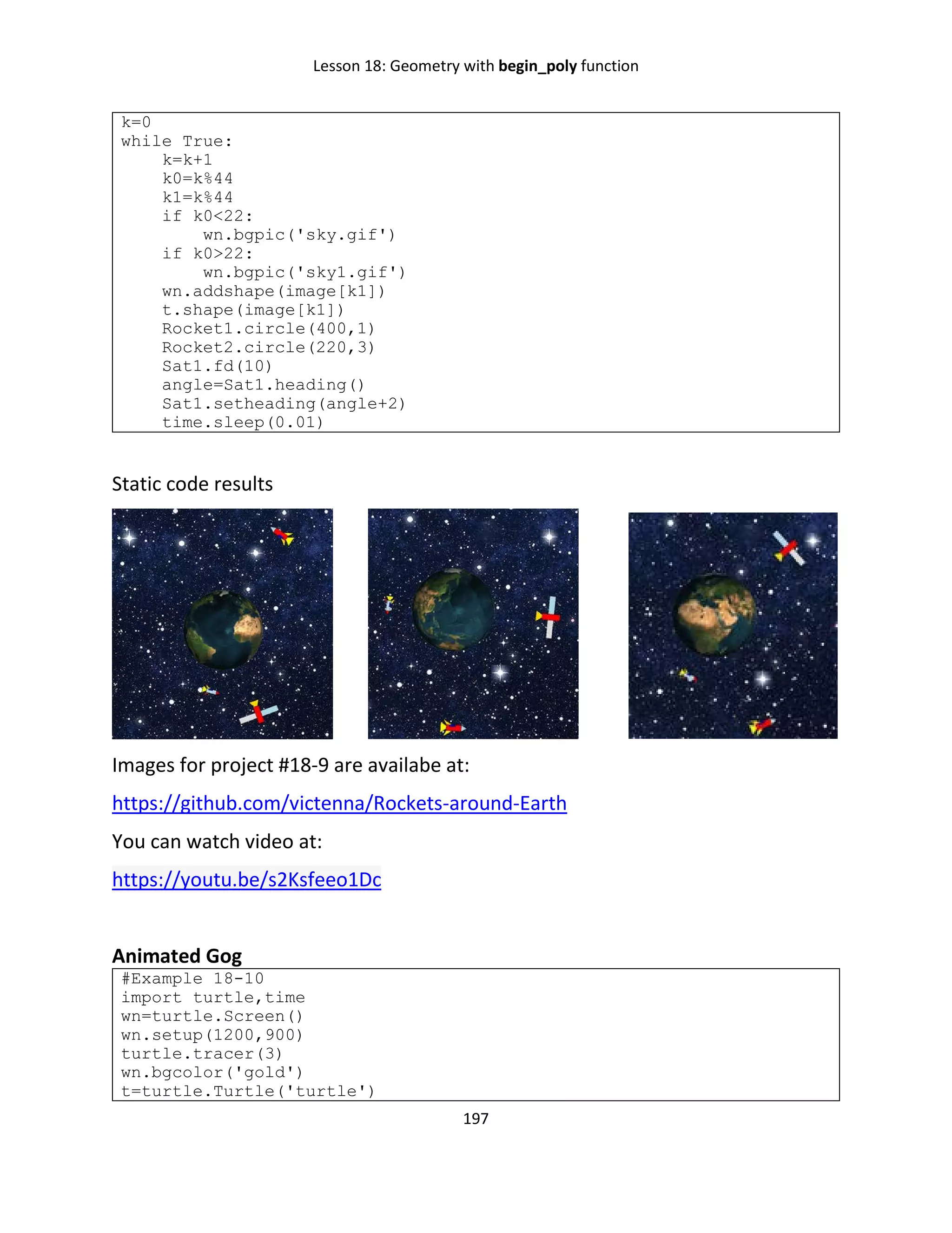 Lesson 18: Geometry with begin_poly function
197
k=0
while True:
k=k+1
k0=k%44
k1=k%44
if k0<22:
wn.bgpic('sky.gif')
if k0>22:
wn.bgpic('sky1.gif')
wn.addshape(image[k1])
t.shape(image[k1])
Rocket1.circle(400,1)
Rocket2.circle(220,3)
Sat1.fd(10)
angle=Sat1.heading()
Sat1.setheading(angle+2)
time.sleep(0.01)
Static code results
Images for project #18-9 are availabe at:
https://github.com/victenna/Rockets-around-Earth
You can watch video at:
https://youtu.be/s2Ksfeeo1Dc
Animated Gog
#Example 18-10
import turtle,time
wn=turtle.Screen()
wn.setup(1200,900)
turtle.tracer(3)
wn.bgcolor('gold')
t=turtle.Turtle('turtle')
 