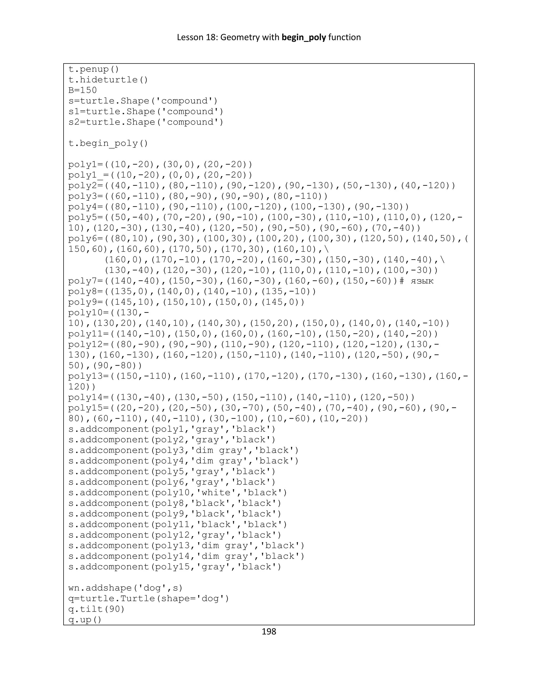 Lesson 18: Geometry with begin_poly function
198
t.penup()
t.hideturtle()
B=150
s=turtle.Shape('compound')
s1=turtle.Shape('compound')
s2=turtle.Shape('compound')
t.begin_poly()
poly1=((10,-20),(30,0),(20,-20))
poly1_=((10,-20),(0,0),(20,-20))
poly2=((40,-110),(80,-110),(90,-120),(90,-130),(50,-130),(40,-120))
poly3=((60,-110),(80,-90),(90,-90),(80,-110))
poly4=((80,-110),(90,-110),(100,-120),(100,-130),(90,-130))
poly5=((50,-40),(70,-20),(90,-10),(100,-30),(110,-10),(110,0),(120,-
10),(120,-30),(130,-40),(120,-50),(90,-50),(90,-60),(70,-40))
poly6=((80,10),(90,30),(100,30),(100,20),(100,30),(120,50),(140,50),(
150,60),(160,60),(170,50),(170,30),(160,10),
(160,0),(170,-10),(170,-20),(160,-30),(150,-30),(140,-40),
(130,-40),(120,-30),(120,-10),(110,0),(110,-10),(100,-30))
poly7=((140,-40),(150,-30),(160,-30),(160,-60),(150,-60))# язык
poly8=((135,0),(140,0),(140,-10),(135,-10))
poly9=((145,10),(150,10),(150,0),(145,0))
poly10=((130,-
10),(130,20),(140,10),(140,30),(150,20),(150,0),(140,0),(140,-10))
poly11=((140,-10),(150,0),(160,0),(160,-10),(150,-20),(140,-20))
poly12=((80,-90),(90,-90),(110,-90),(120,-110),(120,-120),(130,-
130),(160,-130),(160,-120),(150,-110),(140,-110),(120,-50),(90,-
50),(90,-80))
poly13=((150,-110),(160,-110),(170,-120),(170,-130),(160,-130),(160,-
120))
poly14=((130,-40),(130,-50),(150,-110),(140,-110),(120,-50))
poly15=((20,-20),(20,-50),(30,-70),(50,-40),(70,-40),(90,-60),(90,-
80),(60,-110),(40,-110),(30,-100),(10,-60),(10,-20))
s.addcomponent(poly1,'gray','black')
s.addcomponent(poly2,'gray','black')
s.addcomponent(poly3,'dim gray','black')
s.addcomponent(poly4,'dim gray','black')
s.addcomponent(poly5,'gray','black')
s.addcomponent(poly6,'gray','black')
s.addcomponent(poly10,'white','black')
s.addcomponent(poly8,'black','black')
s.addcomponent(poly9,'black','black')
s.addcomponent(poly11,'black','black')
s.addcomponent(poly12,'gray','black')
s.addcomponent(poly13,'dim gray','black')
s.addcomponent(poly14,'dim gray','black')
s.addcomponent(poly15,'gray','black')
wn.addshape('dog',s)
q=turtle.Turtle(shape='dog')
q.tilt(90)
q.up()
 