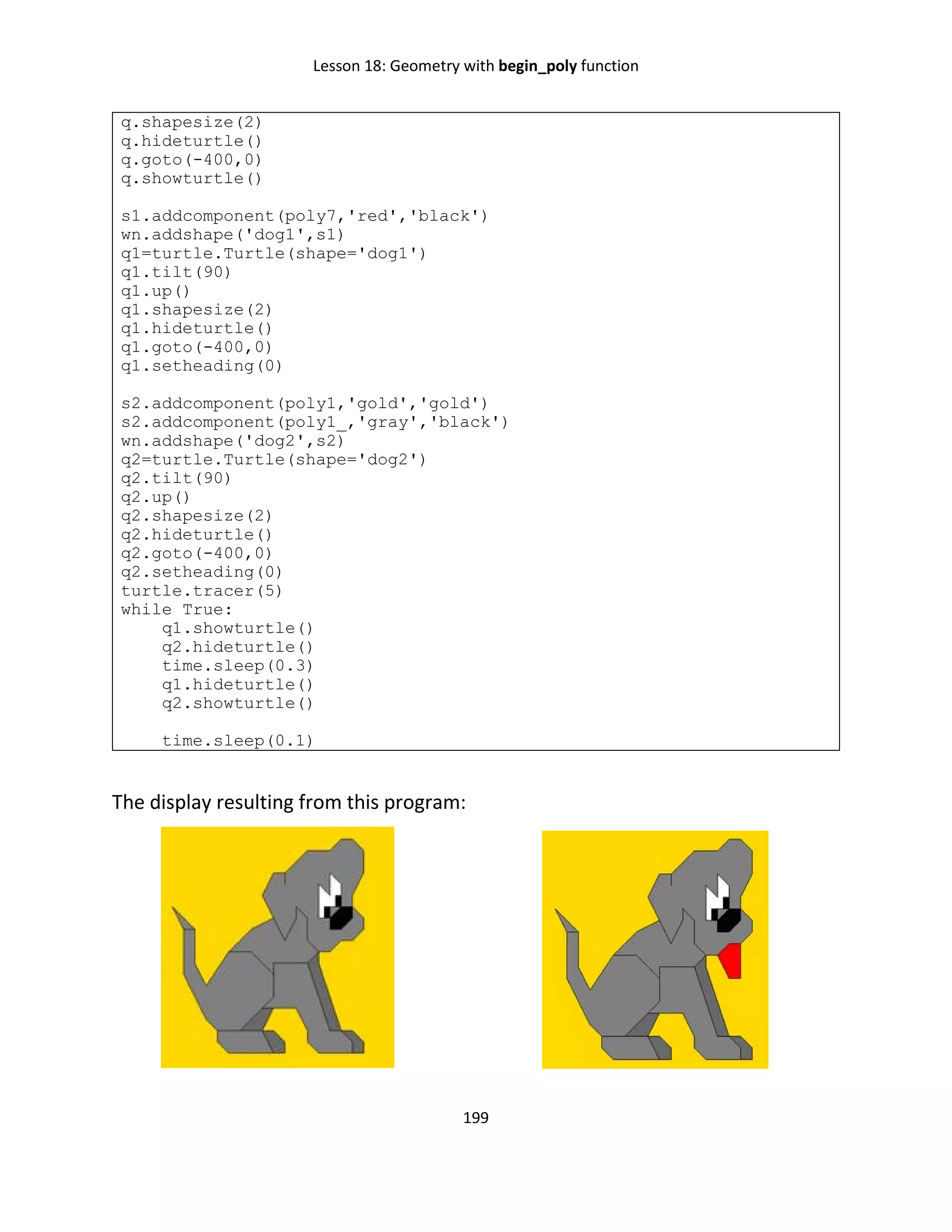 Lesson 18: Geometry with begin_poly function
199
q.shapesize(2)
q.hideturtle()
q.goto(-400,0)
q.showturtle()
s1.addcomponent(poly7,'red','black')
wn.addshape('dog1',s1)
q1=turtle.Turtle(shape='dog1')
q1.tilt(90)
q1.up()
q1.shapesize(2)
q1.hideturtle()
q1.goto(-400,0)
q1.setheading(0)
s2.addcomponent(poly1,'gold','gold')
s2.addcomponent(poly1_,'gray','black')
wn.addshape('dog2',s2)
q2=turtle.Turtle(shape='dog2')
q2.tilt(90)
q2.up()
q2.shapesize(2)
q2.hideturtle()
q2.goto(-400,0)
q2.setheading(0)
turtle.tracer(5)
while True:
q1.showturtle()
q2.hideturtle()
time.sleep(0.3)
q1.hideturtle()
q2.showturtle()
time.sleep(0.1)
The display resulting from this program:
 