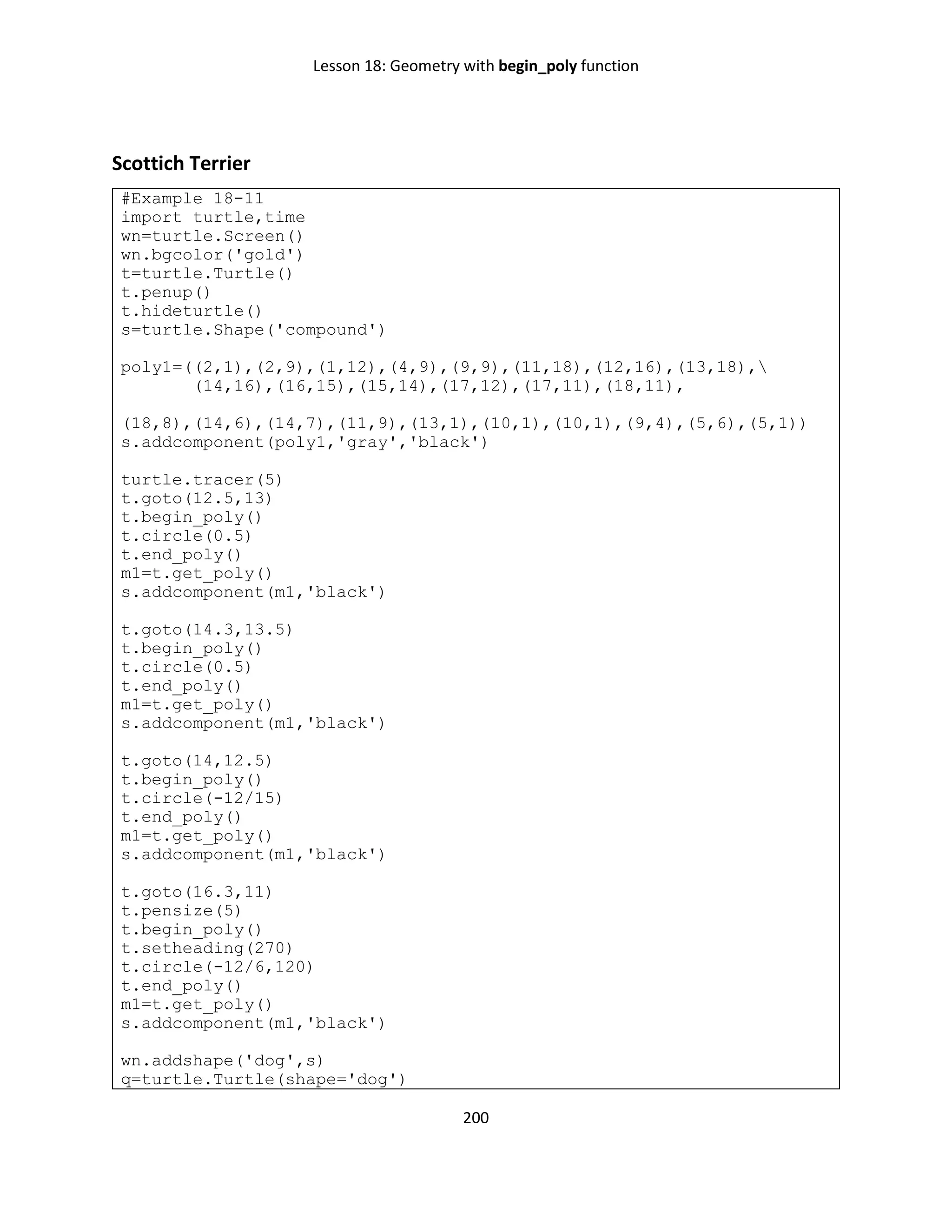 Lesson 18: Geometry with begin_poly function
200
Scottich Terrier
#Example 18-11
import turtle,time
wn=turtle.Screen()
wn.bgcolor('gold')
t=turtle.Turtle()
t.penup()
t.hideturtle()
s=turtle.Shape('compound')
poly1=((2,1),(2,9),(1,12),(4,9),(9,9),(11,18),(12,16),(13,18),
(14,16),(16,15),(15,14),(17,12),(17,11),(18,11),
(18,8),(14,6),(14,7),(11,9),(13,1),(10,1),(10,1),(9,4),(5,6),(5,1))
s.addcomponent(poly1,'gray','black')
turtle.tracer(5)
t.goto(12.5,13)
t.begin_poly()
t.circle(0.5)
t.end_poly()
m1=t.get_poly()
s.addcomponent(m1,'black')
t.goto(14.3,13.5)
t.begin_poly()
t.circle(0.5)
t.end_poly()
m1=t.get_poly()
s.addcomponent(m1,'black')
t.goto(14,12.5)
t.begin_poly()
t.circle(-12/15)
t.end_poly()
m1=t.get_poly()
s.addcomponent(m1,'black')
t.goto(16.3,11)
t.pensize(5)
t.begin_poly()
t.setheading(270)
t.circle(-12/6,120)
t.end_poly()
m1=t.get_poly()
s.addcomponent(m1,'black')
wn.addshape('dog',s)
q=turtle.Turtle(shape='dog')
 