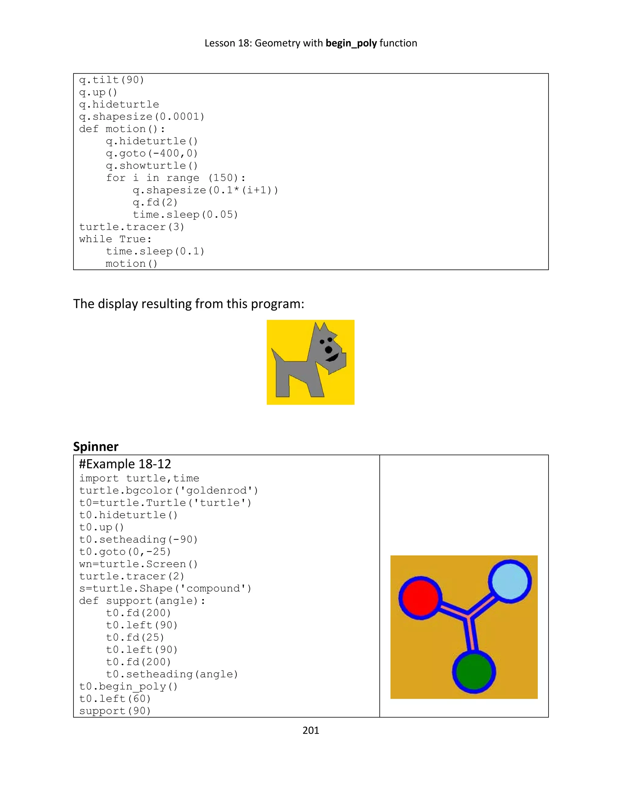 Lesson 18: Geometry with begin_poly function
201
q.tilt(90)
q.up()
q.hideturtle
q.shapesize(0.0001)
def motion():
q.hideturtle()
q.goto(-400,0)
q.showturtle()
for i in range (150):
q.shapesize(0.1*(i+1))
q.fd(2)
time.sleep(0.05)
turtle.tracer(3)
while True:
time.sleep(0.1)
motion()
The display resulting from this program:
Spinner
#Example 18-12
import turtle,time
turtle.bgcolor('goldenrod')
t0=turtle.Turtle('turtle')
t0.hideturtle()
t0.up()
t0.setheading(-90)
t0.goto(0,-25)
wn=turtle.Screen()
turtle.tracer(2)
s=turtle.Shape('compound')
def support(angle):
t0.fd(200)
t0.left(90)
t0.fd(25)
t0.left(90)
t0.fd(200)
t0.setheading(angle)
t0.begin_poly()
t0.left(60)
support(90)
 