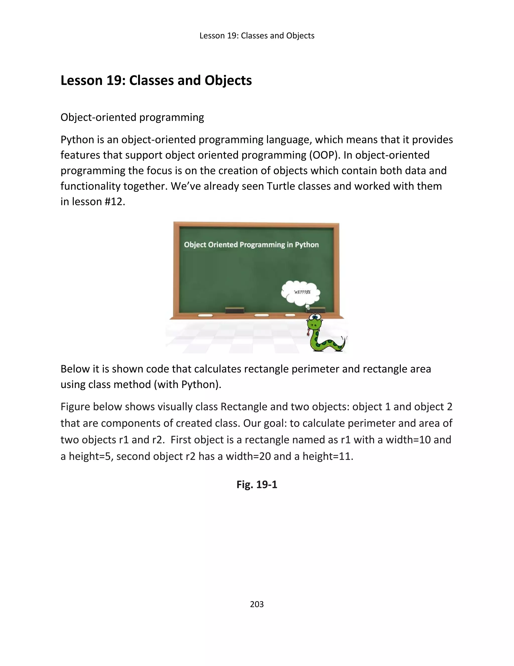 Lesson 19: Classes and Objects
203
Lesson 19: Classes and Objects
Object-oriented programming
Python is an object-oriented programming language, which means that it provides
features that support object oriented programming (OOP). In object-oriented
programming the focus is on the creation of objects which contain both data and
functionality together. We’ve already seen Turtle classes and worked with them
in lesson #12.
Below it is shown code that calculates rectangle perimeter and rectangle area
using class method (with Python).
Figure below shows visually class Rectangle and two objects: object 1 and object 2
that are components of created class. Our goal: to calculate perimeter and area of
two objects r1 and r2. First object is a rectangle named as r1 with a width=10 and
a height=5, second object r2 has a width=20 and a height=11.
Fig. 19-1
 