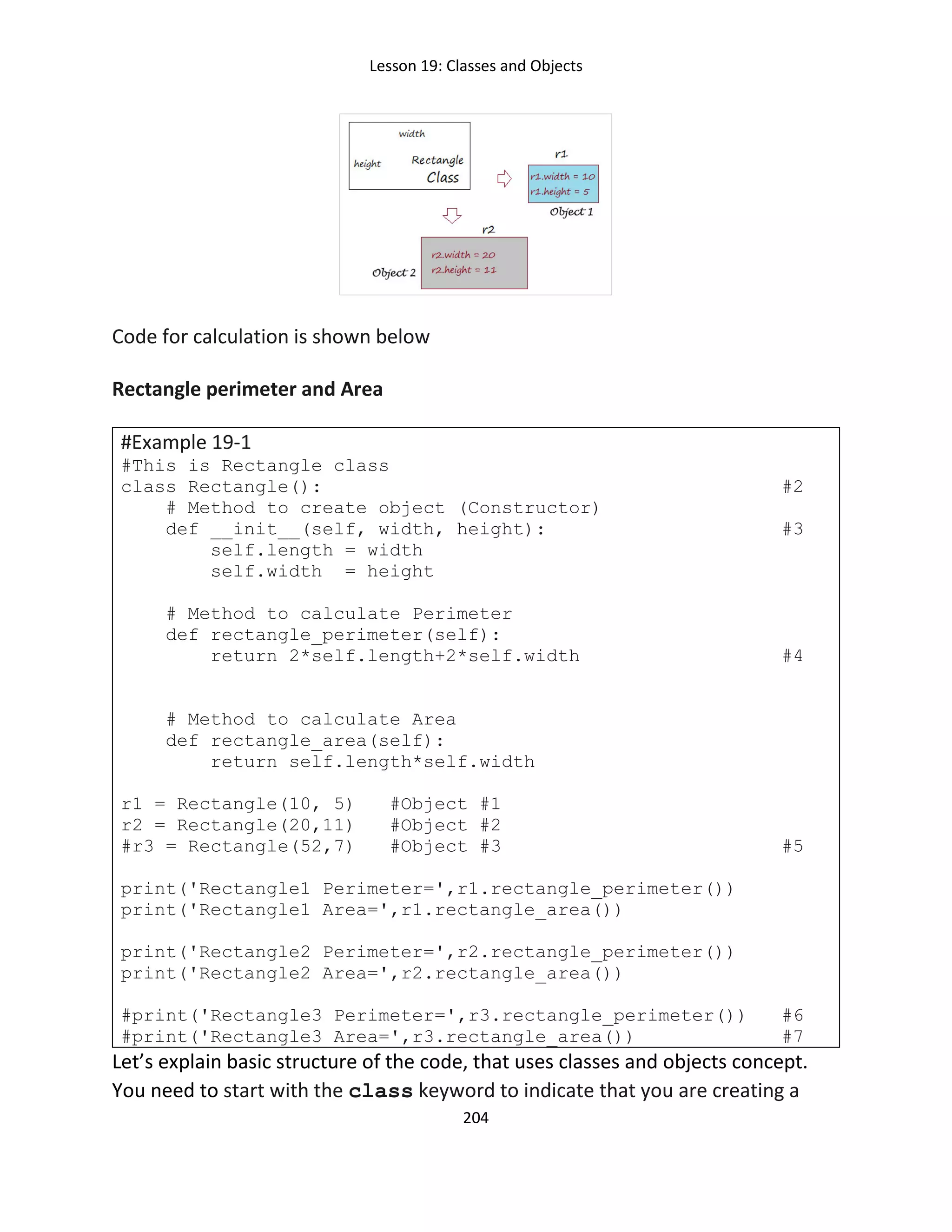 Lesson 19: Classes and Objects
204
Code for calculation is shown below
Rectangle perimeter and Area
#Example 19-1
#This is Rectangle class
class Rectangle(): #2
# Method to create object (Constructor)
def __init__(self, width, height): #3
self.length = width
self.width = height
# Method to calculate Perimeter
def rectangle_perimeter(self):
return 2*self.length+2*self.width #4
# Method to calculate Area
def rectangle_area(self):
return self.length*self.width
r1 = Rectangle(10, 5) #Object #1
r2 = Rectangle(20,11) #Object #2
#r3 = Rectangle(52,7) #Object #3 #5
print('Rectangle1 Perimeter=',r1.rectangle_perimeter())
print('Rectangle1 Area=',r1.rectangle_area())
print('Rectangle2 Perimeter=',r2.rectangle_perimeter())
print('Rectangle2 Area=',r2.rectangle_area())
#print('Rectangle3 Perimeter=',r3.rectangle_perimeter()) #6
#print('Rectangle3 Area=',r3.rectangle_area()) #7
Let’s explain basic structure of the code, that uses classes and objects concept.
You need to start with the class keyword to indicate that you are creating a
 