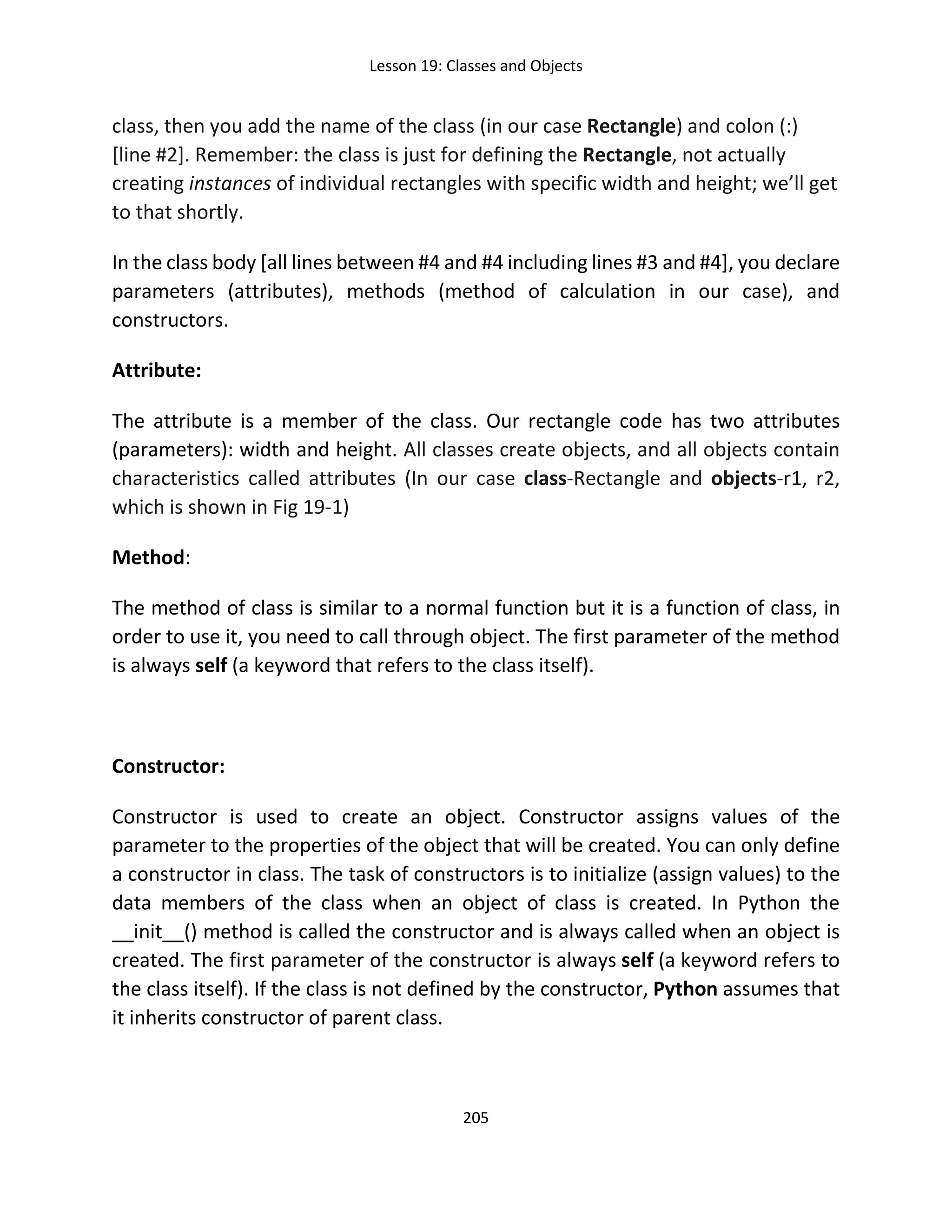 Lesson 19: Classes and Objects
205
class, then you add the name of the class (in our case Rectangle) and colon (:)
[line #2]. Remember: the class is just for defining the Rectangle, not actually
creating instances of individual rectangles with specific width and height; we’ll get
to that shortly.
In the class body [all lines between #4 and #4 including lines #3 and #4], you declare
parameters (attributes), methods (method of calculation in our case), and
constructors.
Attribute:
The attribute is a member of the class. Our rectangle code has two attributes
(parameters): width and height. All classes create objects, and all objects contain
characteristics called attributes (In our case class-Rectangle and objects-r1, r2,
which is shown in Fig 19-1)
Method:
The method of class is similar to a normal function but it is a function of class, in
order to use it, you need to call through object. The first parameter of the method
is always self (a keyword that refers to the class itself).
Constructor:
Constructor is used to create an object. Constructor assigns values of the
parameter to the properties of the object that will be created. You can only define
a constructor in class. The task of constructors is to initialize (assign values) to the
data members of the class when an object of class is created. In Python the
__init__() method is called the constructor and is always called when an object is
created. The first parameter of the constructor is always self (a keyword refers to
the class itself). If the class is not defined by the constructor, Python assumes that
it inherits constructor of parent class.
 