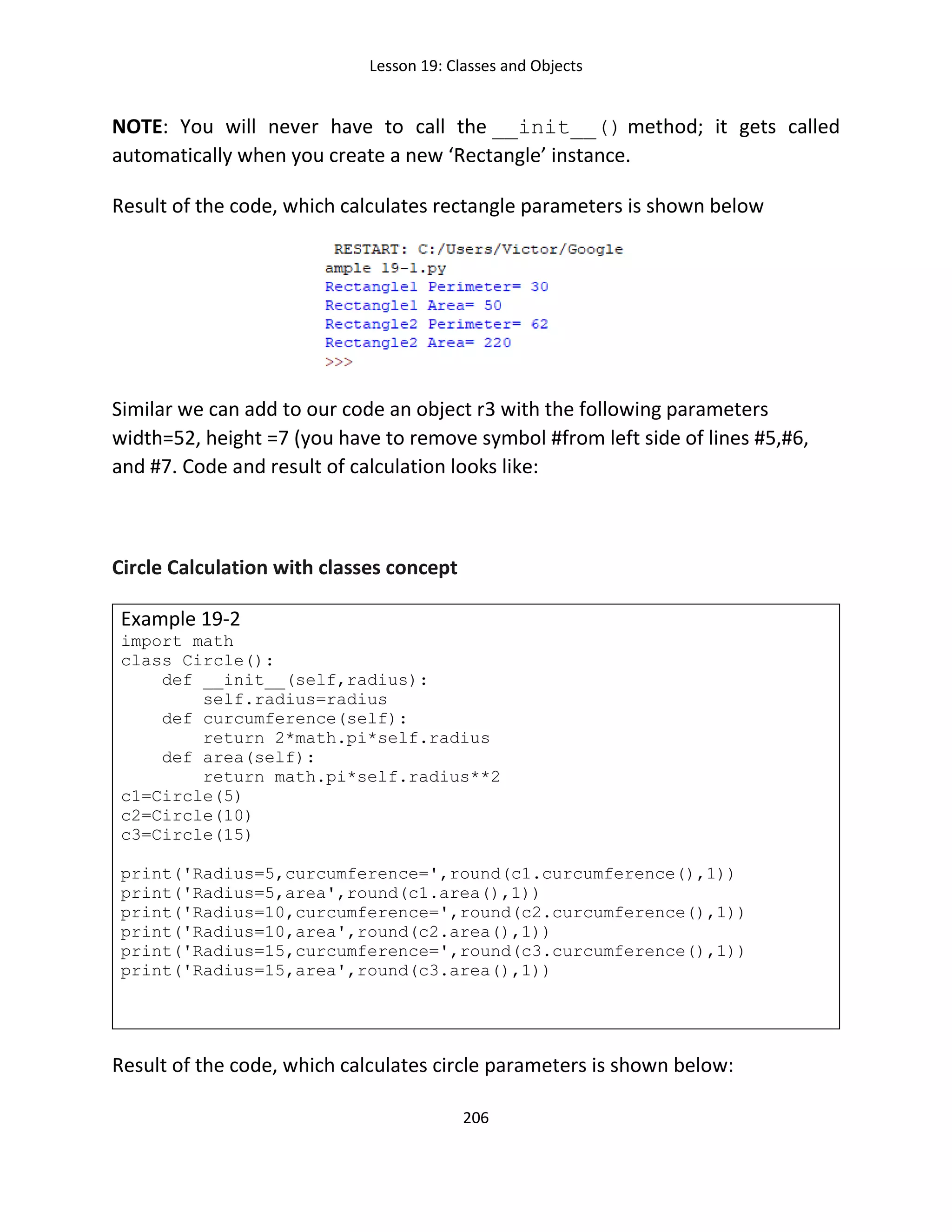Lesson 19: Classes and Objects
206
NOTE: You will never have to call the __init__() method; it gets called
automatically when you create a new ‘Rectangle’ instance.
Result of the code, which calculates rectangle parameters is shown below
Similar we can add to our code an object r3 with the following parameters
width=52, height =7 (you have to remove symbol #from left side of lines #5,#6,
and #7. Code and result of calculation looks like:
Circle Calculation with classes concept
Example 19-2
import math
class Circle():
def __init__(self,radius):
self.radius=radius
def curcumference(self):
return 2*math.pi*self.radius
def area(self):
return math.pi*self.radius**2
c1=Circle(5)
c2=Circle(10)
c3=Circle(15)
print('Radius=5,curcumference=',round(c1.curcumference(),1))
print('Radius=5,area',round(c1.area(),1))
print('Radius=10,curcumference=',round(c2.curcumference(),1))
print('Radius=10,area',round(c2.area(),1))
print('Radius=15,curcumference=',round(c3.curcumference(),1))
print('Radius=15,area',round(c3.area(),1))
Result of the code, which calculates circle parameters is shown below:
 