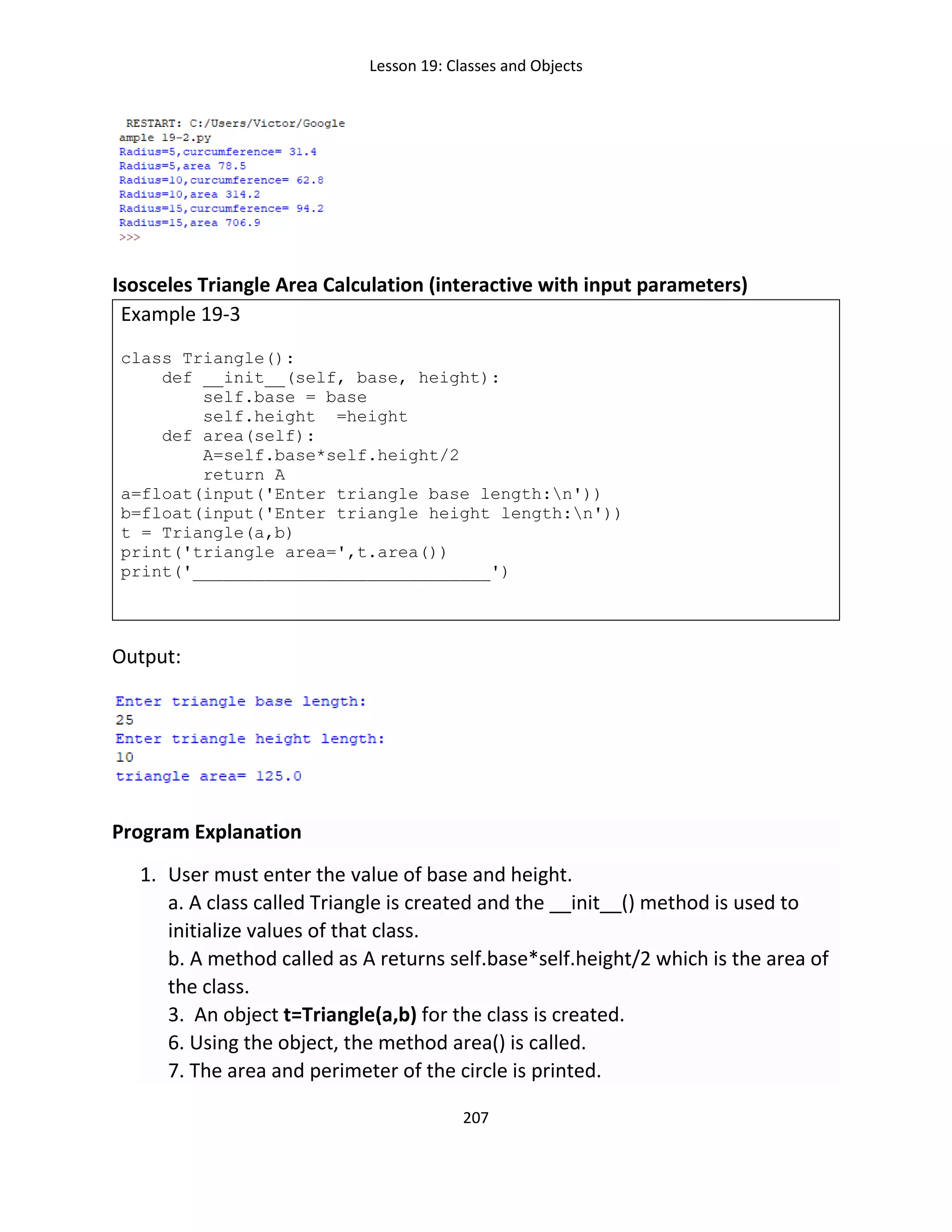 Lesson 19: Classes and Objects
207
Isosceles Triangle Area Calculation (interactive with input parameters)
Example 19-3
class Triangle():
def __init__(self, base, height):
self.base = base
self.height =height
def area(self):
A=self.base*self.height/2
return A
a=float(input('Enter triangle base length:n'))
b=float(input('Enter triangle height length:n'))
t = Triangle(a,b)
print('triangle area=',t.area())
print('_____________________________')
Output:
Program Explanation
1. User must enter the value of base and height.
a. A class called Triangle is created and the __init__() method is used to
initialize values of that class.
b. A method called as A returns self.base*self.height/2 which is the area of
the class.
3. An object t=Triangle(a,b) for the class is created.
6. Using the object, the method area() is called.
7. The area and perimeter of the circle is printed.
 