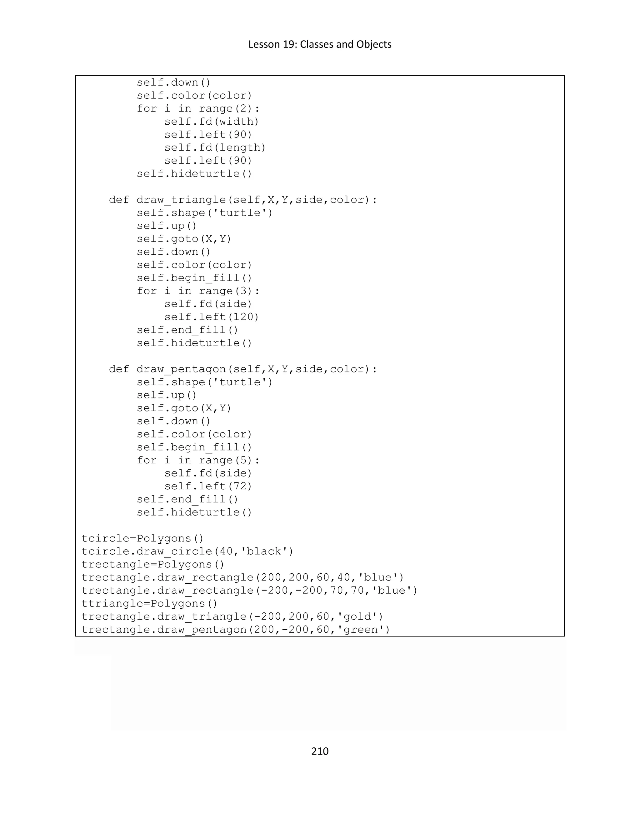 Lesson 19: Classes and Objects
210
self.down()
self.color(color)
for i in range(2):
self.fd(width)
self.left(90)
self.fd(length)
self.left(90)
self.hideturtle()
def draw_triangle(self,X,Y,side,color):
self.shape('turtle')
self.up()
self.goto(X,Y)
self.down()
self.color(color)
self.begin_fill()
for i in range(3):
self.fd(side)
self.left(120)
self.end_fill()
self.hideturtle()
def draw_pentagon(self,X,Y,side,color):
self.shape('turtle')
self.up()
self.goto(X,Y)
self.down()
self.color(color)
self.begin_fill()
for i in range(5):
self.fd(side)
self.left(72)
self.end_fill()
self.hideturtle()
tcircle=Polygons()
tcircle.draw_circle(40,'black')
trectangle=Polygons()
trectangle.draw_rectangle(200,200,60,40,'blue')
trectangle.draw_rectangle(-200,-200,70,70,'blue')
ttriangle=Polygons()
trectangle.draw_triangle(-200,200,60,'gold')
trectangle.draw_pentagon(200,-200,60,'green')
 