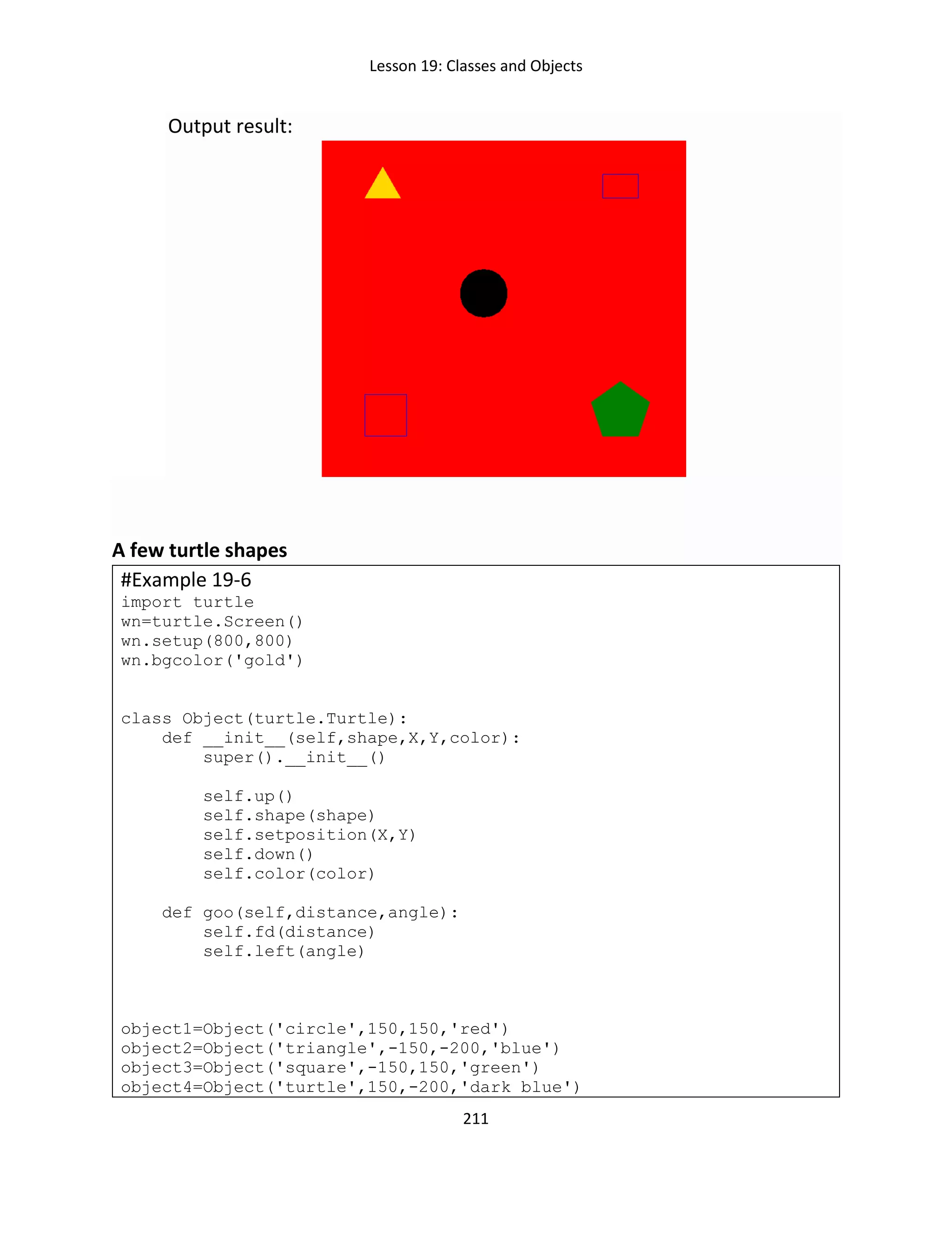 Lesson 19: Classes and Objects
211
Output result:
A few turtle shapes
#Example 19-6
import turtle
wn=turtle.Screen()
wn.setup(800,800)
wn.bgcolor('gold')
class Object(turtle.Turtle):
def __init__(self,shape,X,Y,color):
super().__init__()
self.up()
self.shape(shape)
self.setposition(X,Y)
self.down()
self.color(color)
def goo(self,distance,angle):
self.fd(distance)
self.left(angle)
object1=Object('circle',150,150,'red')
object2=Object('triangle',-150,-200,'blue')
object3=Object('square',-150,150,'green')
object4=Object('turtle',150,-200,'dark blue')
 