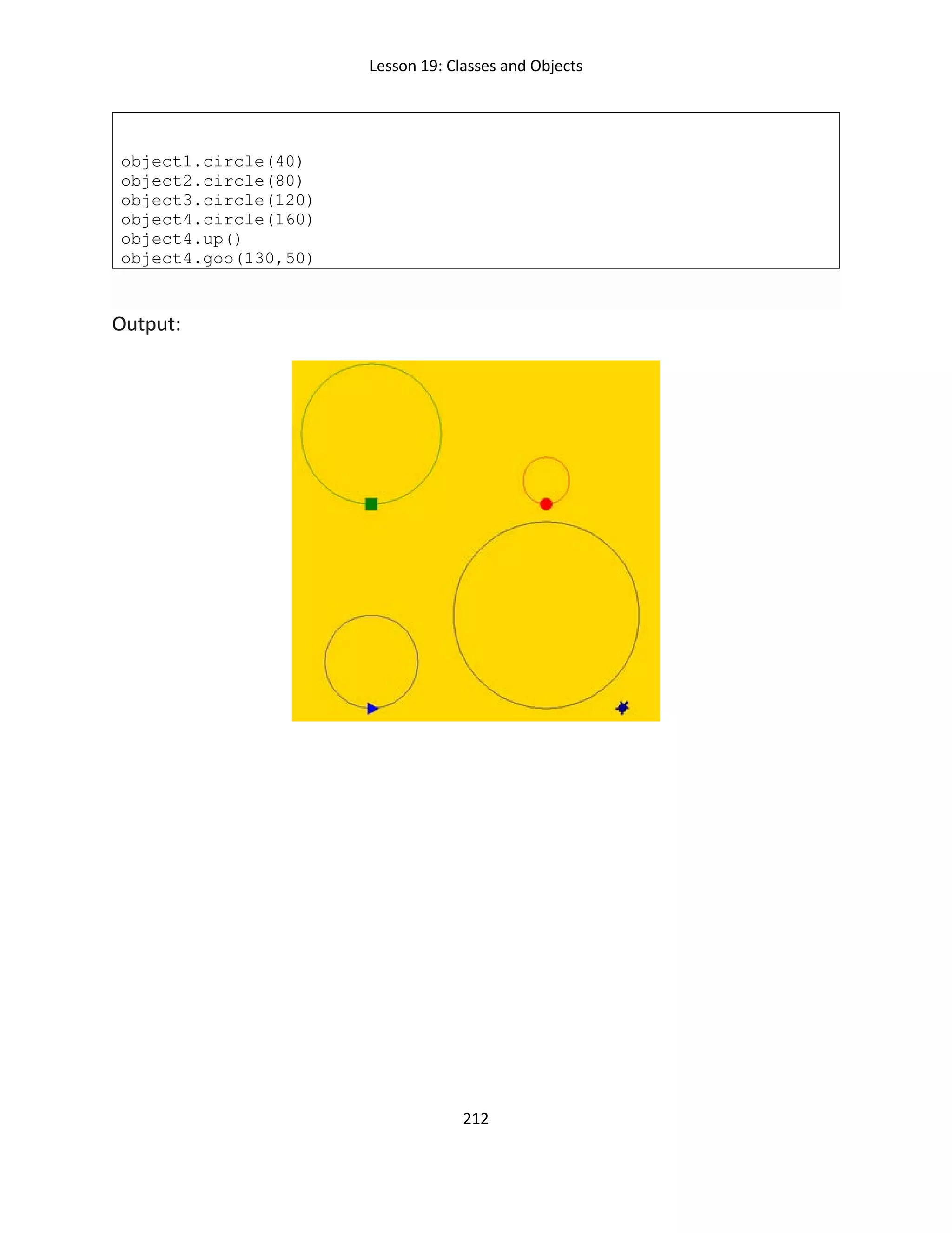 Lesson 19: Classes and Objects
212
object1.circle(40)
object2.circle(80)
object3.circle(120)
object4.circle(160)
object4.up()
object4.goo(130,50)
Output:
 