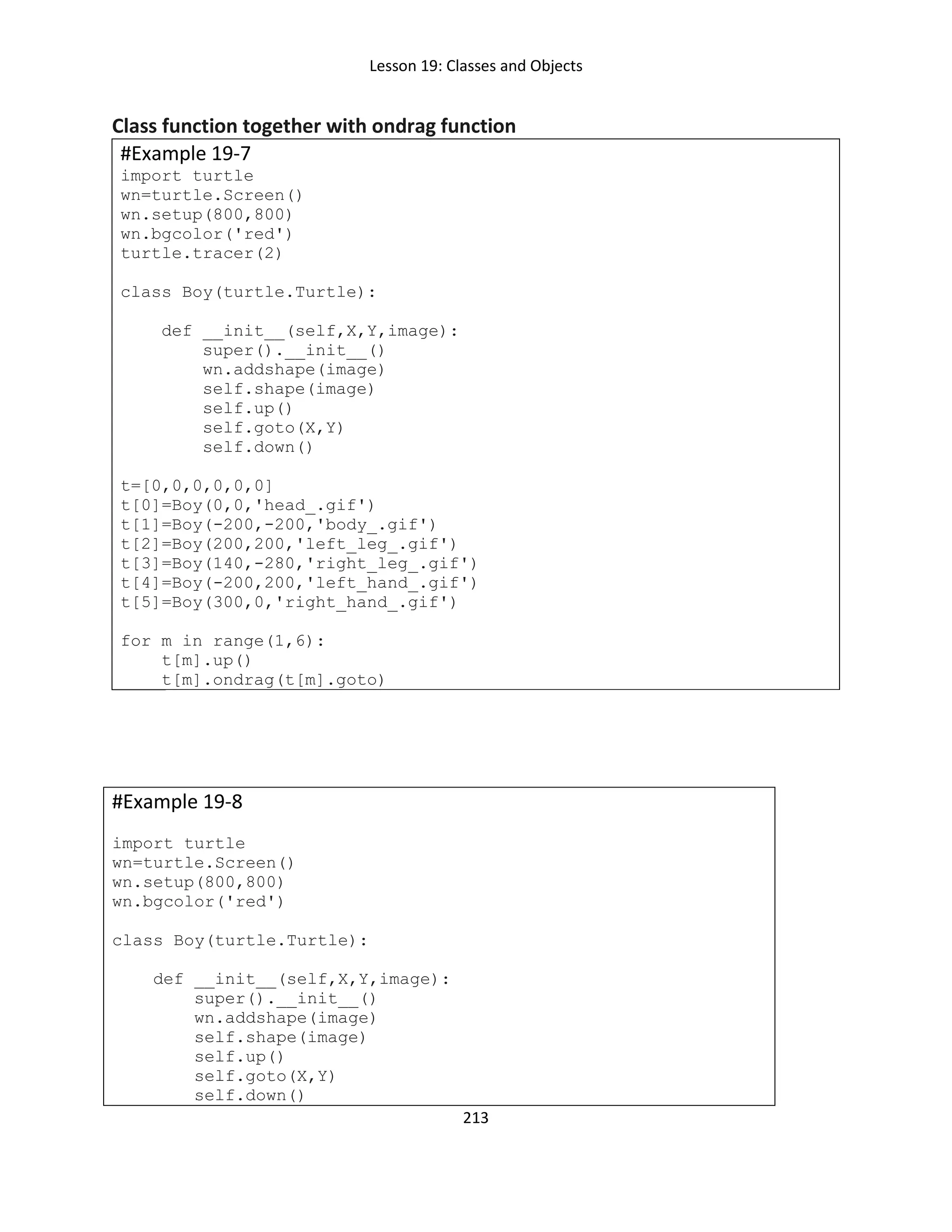 Lesson 19: Classes and Objects
213
Class function together with ondrag function
#Example 19-7
import turtle
wn=turtle.Screen()
wn.setup(800,800)
wn.bgcolor('red')
turtle.tracer(2)
class Boy(turtle.Turtle):
def __init__(self,X,Y,image):
super().__init__()
wn.addshape(image)
self.shape(image)
self.up()
self.goto(X,Y)
self.down()
t=[0,0,0,0,0,0]
t[0]=Boy(0,0,'head_.gif')
t[1]=Boy(-200,-200,'body_.gif')
t[2]=Boy(200,200,'left_leg_.gif')
t[3]=Boy(140,-280,'right_leg_.gif')
t[4]=Boy(-200,200,'left_hand_.gif')
t[5]=Boy(300,0,'right_hand_.gif')
for m in range(1,6):
t[m].up()
t[m].ondrag(t[m].goto)
#Example 19-8
import turtle
wn=turtle.Screen()
wn.setup(800,800)
wn.bgcolor('red')
class Boy(turtle.Turtle):
def __init__(self,X,Y,image):
super().__init__()
wn.addshape(image)
self.shape(image)
self.up()
self.goto(X,Y)
self.down()
 