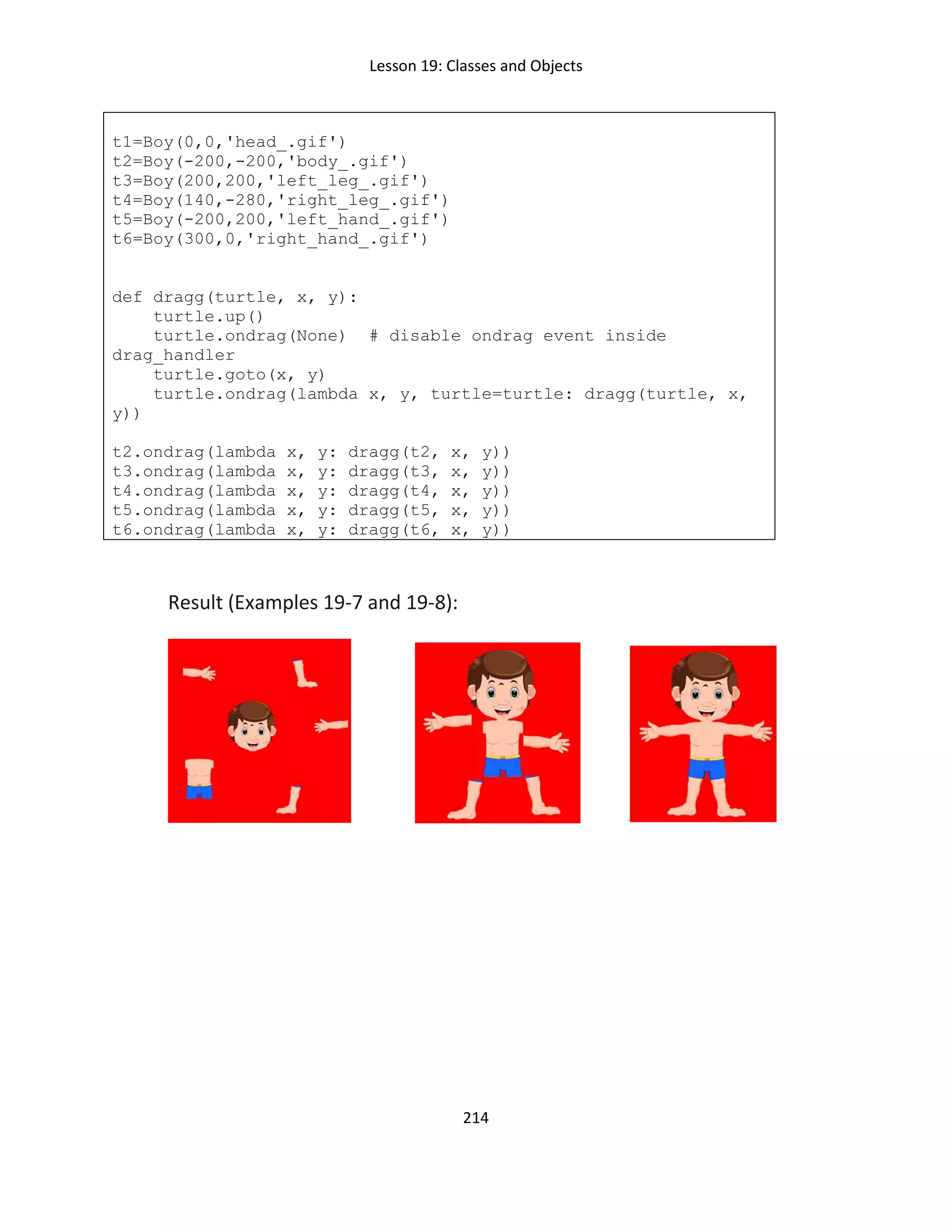 Lesson 19: Classes and Objects
214
t1=Boy(0,0,'head_.gif')
t2=Boy(-200,-200,'body_.gif')
t3=Boy(200,200,'left_leg_.gif')
t4=Boy(140,-280,'right_leg_.gif')
t5=Boy(-200,200,'left_hand_.gif')
t6=Boy(300,0,'right_hand_.gif')
def dragg(turtle, x, y):
turtle.up()
turtle.ondrag(None) # disable ondrag event inside
drag_handler
turtle.goto(x, y)
turtle.ondrag(lambda x, y, turtle=turtle: dragg(turtle, x,
y))
t2.ondrag(lambda x, y: dragg(t2, x, y))
t3.ondrag(lambda x, y: dragg(t3, x, y))
t4.ondrag(lambda x, y: dragg(t4, x, y))
t5.ondrag(lambda x, y: dragg(t5, x, y))
t6.ondrag(lambda x, y: dragg(t6, x, y))
Result (Examples 19-7 and 19-8):
 