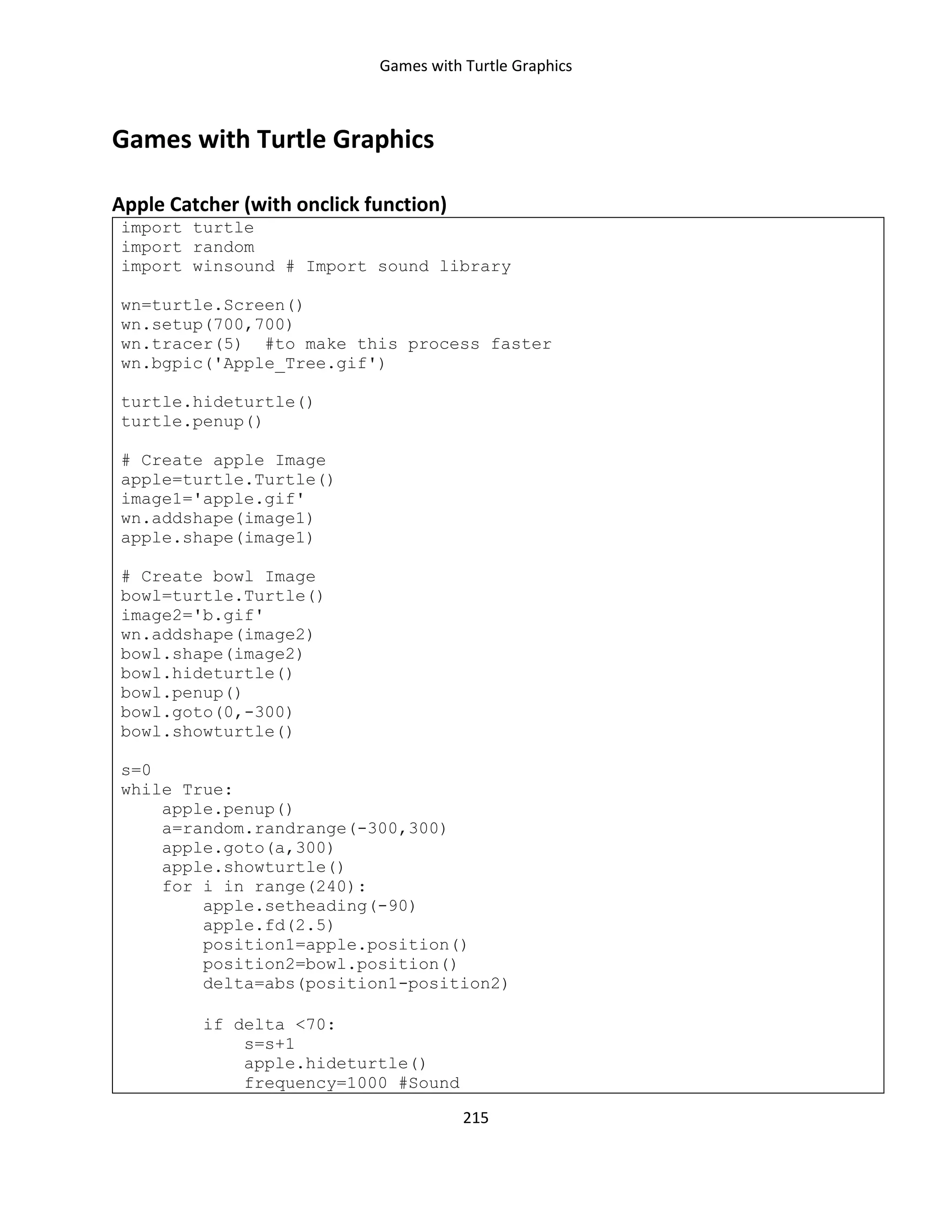 Games with Turtle Graphics
215
Games with Turtle Graphics
Apple Catcher (with onclick function)
import turtle
import random
import winsound # Import sound library
wn=turtle.Screen()
wn.setup(700,700)
wn.tracer(5) #to make this process faster
wn.bgpic('Apple_Tree.gif')
turtle.hideturtle()
turtle.penup()
# Create apple Image
apple=turtle.Turtle()
image1='apple.gif'
wn.addshape(image1)
apple.shape(image1)
# Create bowl Image
bowl=turtle.Turtle()
image2='b.gif'
wn.addshape(image2)
bowl.shape(image2)
bowl.hideturtle()
bowl.penup()
bowl.goto(0,-300)
bowl.showturtle()
s=0
while True:
apple.penup()
a=random.randrange(-300,300)
apple.goto(a,300)
apple.showturtle()
for i in range(240):
apple.setheading(-90)
apple.fd(2.5)
position1=apple.position()
position2=bowl.position()
delta=abs(position1-position2)
if delta <70:
s=s+1
apple.hideturtle()
frequency=1000 #Sound
 