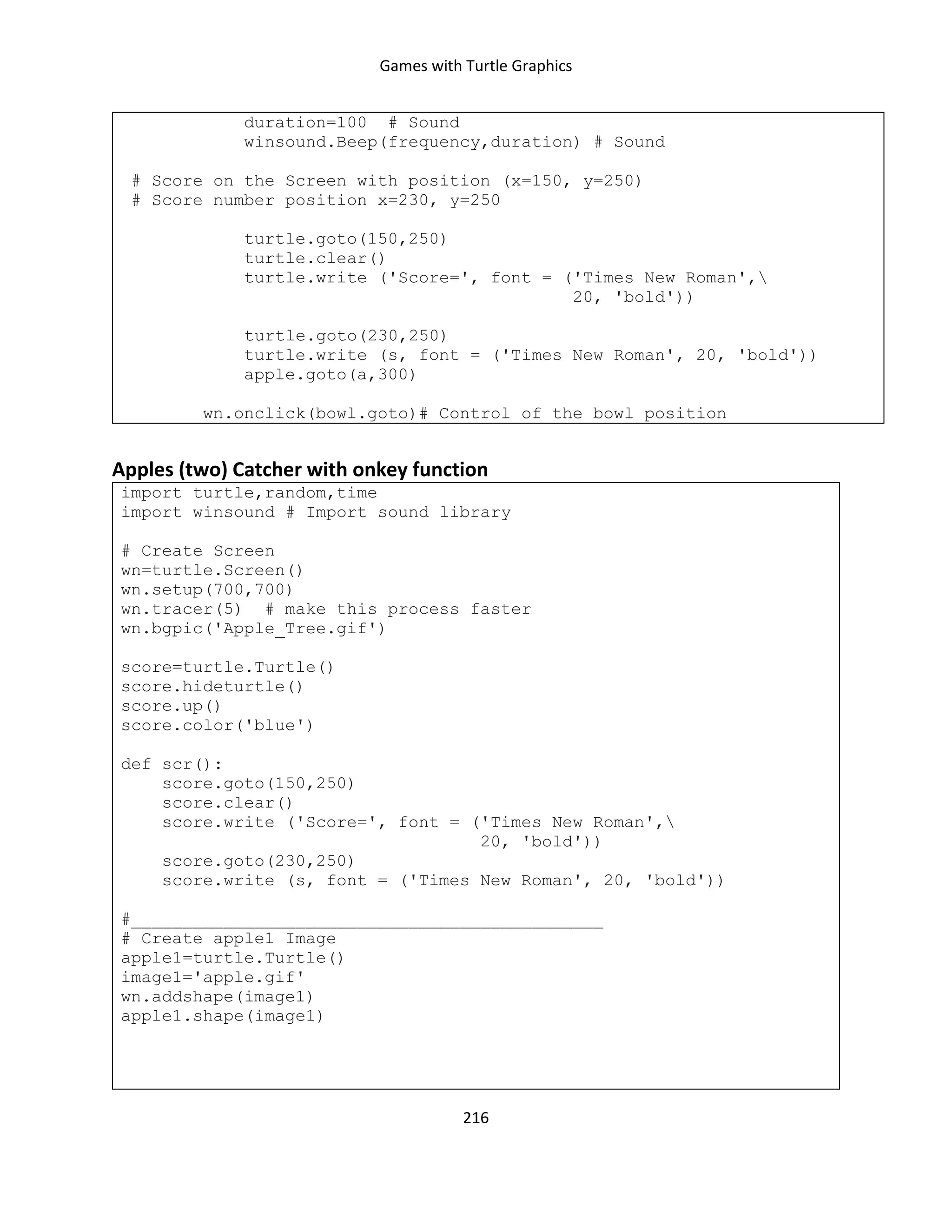 Games with Turtle Graphics
216
duration=100 # Sound
winsound.Beep(frequency,duration) # Sound
# Score on the Screen with position (x=150, y=250)
# Score number position x=230, y=250
turtle.goto(150,250)
turtle.clear()
turtle.write ('Score=', font = ('Times New Roman',
20, 'bold'))
turtle.goto(230,250)
turtle.write (s, font = ('Times New Roman', 20, 'bold'))
apple.goto(a,300)
wn.onclick(bowl.goto)# Control of the bowl position
Apples (two) Catcher with onkey function
import turtle,random,time
import winsound # Import sound library
# Create Screen
wn=turtle.Screen()
wn.setup(700,700)
wn.tracer(5) # make this process faster
wn.bgpic('Apple_Tree.gif')
score=turtle.Turtle()
score.hideturtle()
score.up()
score.color('blue')
def scr():
score.goto(150,250)
score.clear()
score.write ('Score=', font = ('Times New Roman',
20, 'bold'))
score.goto(230,250)
score.write (s, font = ('Times New Roman', 20, 'bold'))
#______________________________________________
# Create apple1 Image
apple1=turtle.Turtle()
image1='apple.gif'
wn.addshape(image1)
apple1.shape(image1)
 