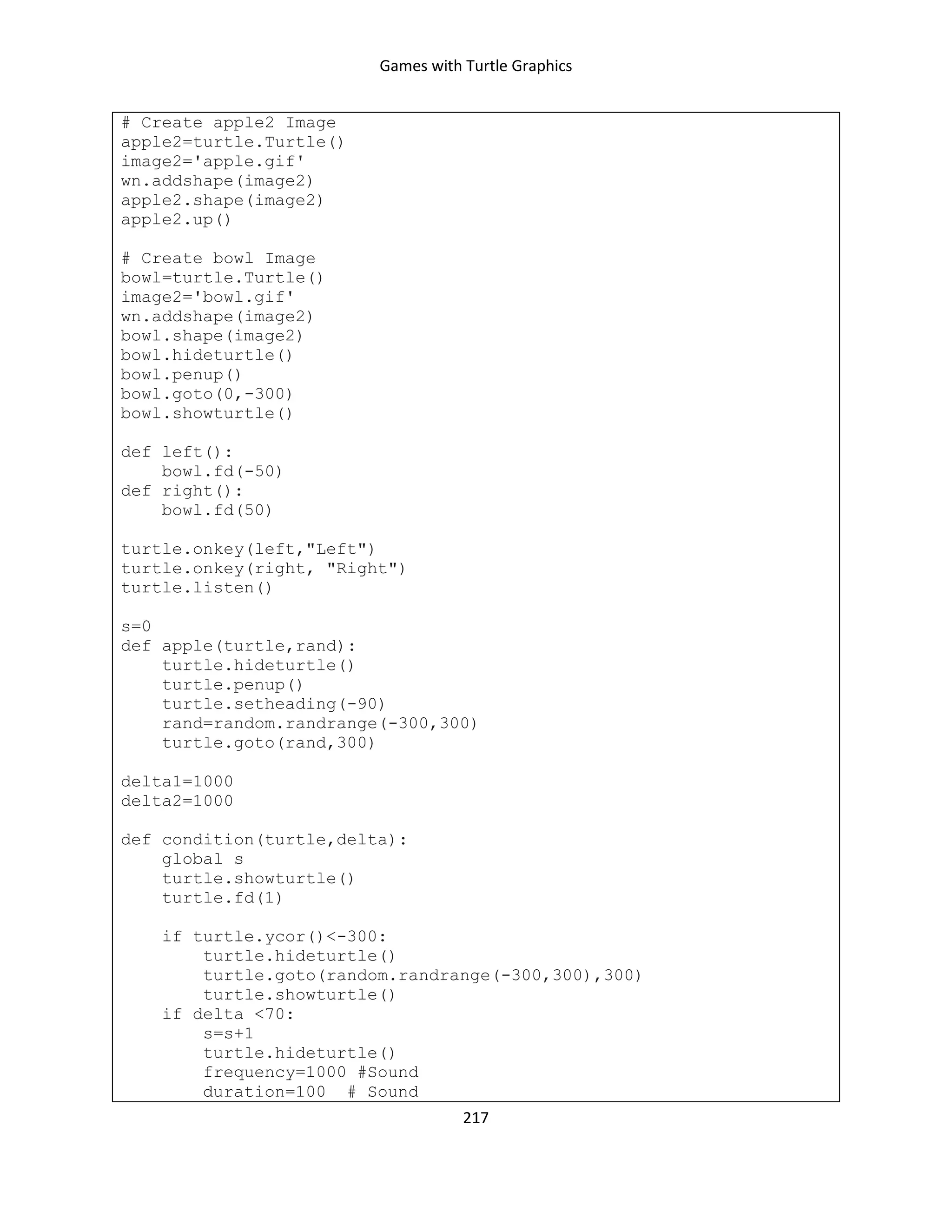 Games with Turtle Graphics
217
# Create apple2 Image
apple2=turtle.Turtle()
image2='apple.gif'
wn.addshape(image2)
apple2.shape(image2)
apple2.up()
# Create bowl Image
bowl=turtle.Turtle()
image2='bowl.gif'
wn.addshape(image2)
bowl.shape(image2)
bowl.hideturtle()
bowl.penup()
bowl.goto(0,-300)
bowl.showturtle()
def left():
bowl.fd(-50)
def right():
bowl.fd(50)
turtle.onkey(left,"Left")
turtle.onkey(right, "Right")
turtle.listen()
s=0
def apple(turtle,rand):
turtle.hideturtle()
turtle.penup()
turtle.setheading(-90)
rand=random.randrange(-300,300)
turtle.goto(rand,300)
delta1=1000
delta2=1000
def condition(turtle,delta):
global s
turtle.showturtle()
turtle.fd(1)
if turtle.ycor()<-300:
turtle.hideturtle()
turtle.goto(random.randrange(-300,300),300)
turtle.showturtle()
if delta <70:
s=s+1
turtle.hideturtle()
frequency=1000 #Sound
duration=100 # Sound
 