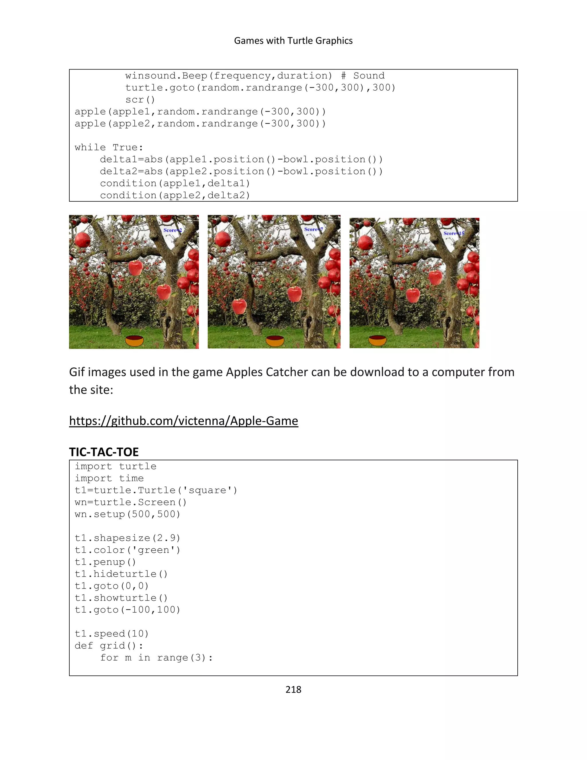 Games with Turtle Graphics
218
winsound.Beep(frequency,duration) # Sound
turtle.goto(random.randrange(-300,300),300)
scr()
apple(apple1,random.randrange(-300,300))
apple(apple2,random.randrange(-300,300))
while True:
delta1=abs(apple1.position()-bowl.position())
delta2=abs(apple2.position()-bowl.position())
condition(apple1,delta1)
condition(apple2,delta2)
Gif images used in the game Apples Catcher can be download to a computer from
the site:
https://github.com/victenna/Apple-Game
TIC-TAC-TOE
import turtle
import time
t1=turtle.Turtle('square')
wn=turtle.Screen()
wn.setup(500,500)
t1.shapesize(2.9)
t1.color('green')
t1.penup()
t1.hideturtle()
t1.goto(0,0)
t1.showturtle()
t1.goto(-100,100)
t1.speed(10)
def grid():
for m in range(3):
 