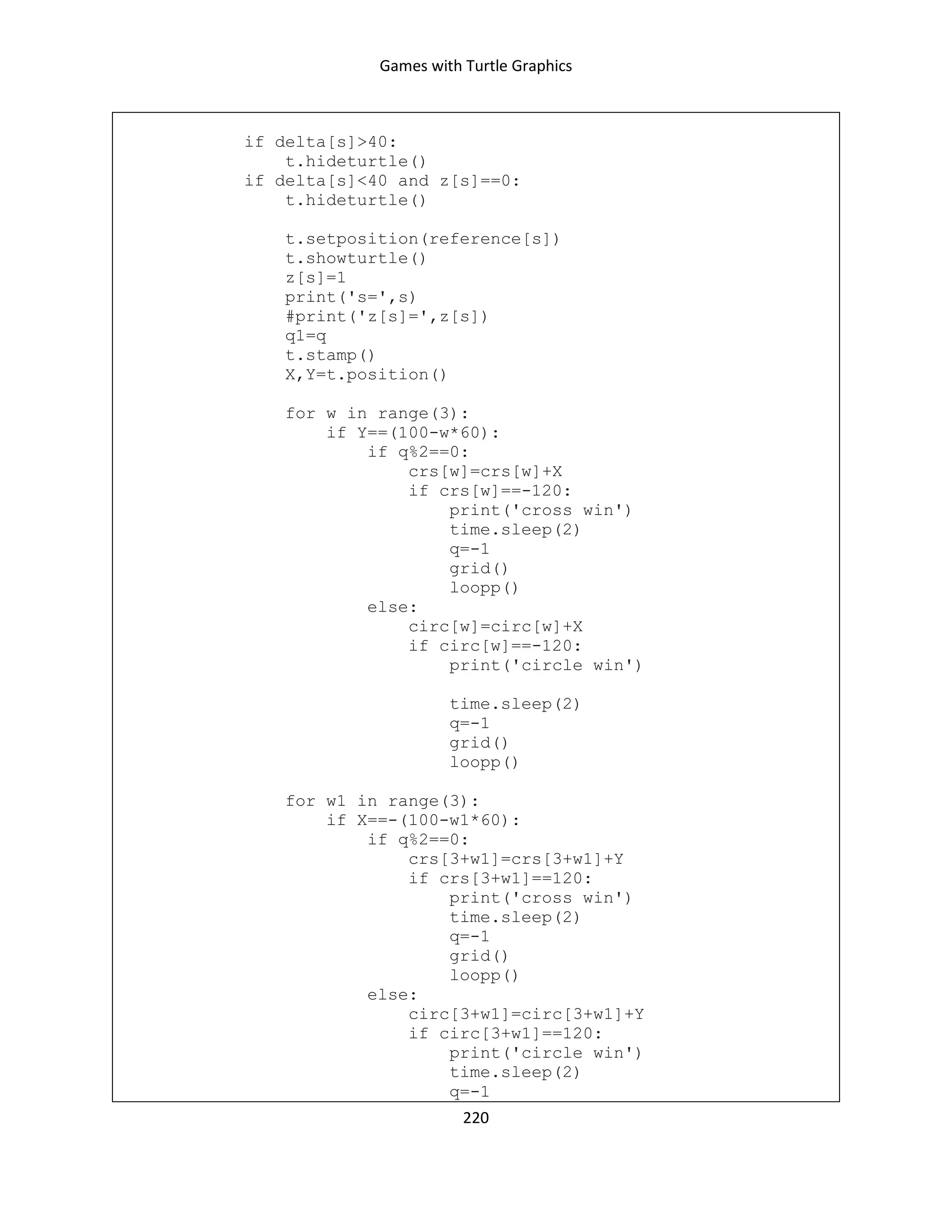 Games with Turtle Graphics
220
if delta[s]>40:
t.hideturtle()
if delta[s]<40 and z[s]==0:
t.hideturtle()
t.setposition(reference[s])
t.showturtle()
z[s]=1
print('s=',s)
#print('z[s]=',z[s])
q1=q
t.stamp()
X,Y=t.position()
for w in range(3):
if Y==(100-w*60):
if q%2==0:
crs[w]=crs[w]+X
if crs[w]==-120:
print('cross win')
time.sleep(2)
q=-1
grid()
loopp()
else:
circ[w]=circ[w]+X
if circ[w]==-120:
print('circle win')
time.sleep(2)
q=-1
grid()
loopp()
for w1 in range(3):
if X==-(100-w1*60):
if q%2==0:
crs[3+w1]=crs[3+w1]+Y
if crs[3+w1]==120:
print('cross win')
time.sleep(2)
q=-1
grid()
loopp()
else:
circ[3+w1]=circ[3+w1]+Y
if circ[3+w1]==120:
print('circle win')
time.sleep(2)
q=-1
 