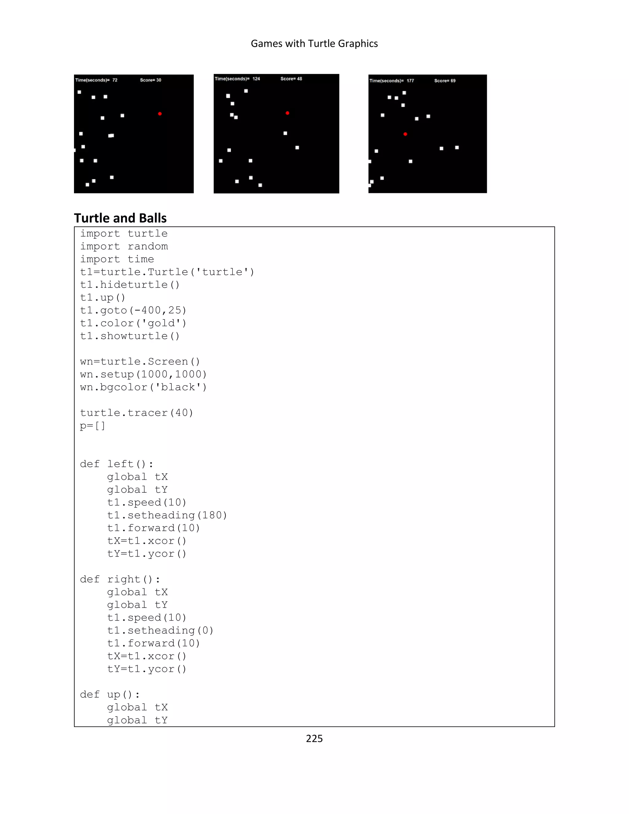 Games with Turtle Graphics
225
Turtle and Balls
import turtle
import random
import time
t1=turtle.Turtle('turtle')
t1.hideturtle()
t1.up()
t1.goto(-400,25)
t1.color('gold')
t1.showturtle()
wn=turtle.Screen()
wn.setup(1000,1000)
wn.bgcolor('black')
turtle.tracer(40)
p=[]
def left():
global tX
global tY
t1.speed(10)
t1.setheading(180)
t1.forward(10)
tX=t1.xcor()
tY=t1.ycor()
def right():
global tX
global tY
t1.speed(10)
t1.setheading(0)
t1.forward(10)
tX=t1.xcor()
tY=t1.ycor()
def up():
global tX
global tY
 