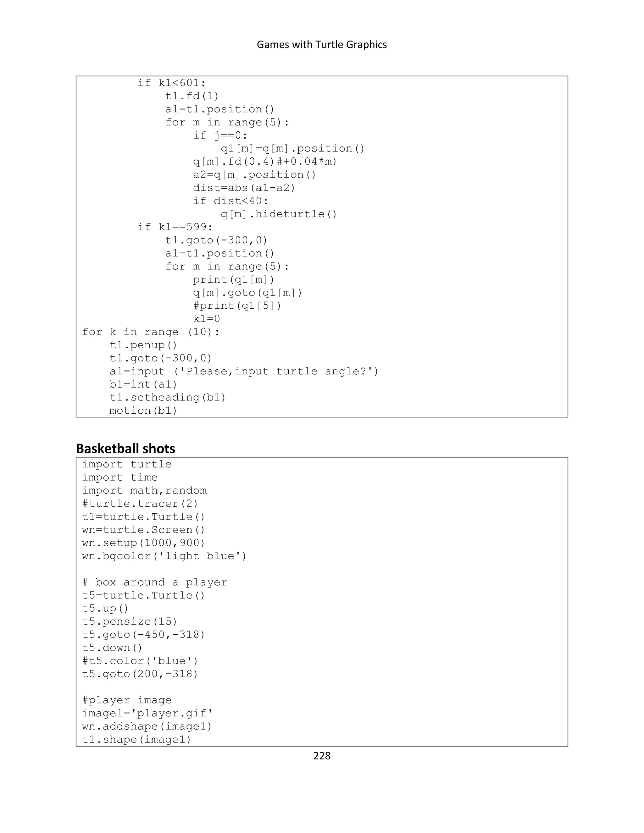 Games with Turtle Graphics
228
if k1<601:
t1.fd(1)
a1=t1.position()
for m in range(5):
if j==0:
q1[m]=q[m].position()
q[m].fd(0.4)#+0.04*m)
a2=q[m].position()
dist=abs(a1-a2)
if dist<40:
q[m].hideturtle()
if k1==599:
t1.goto(-300,0)
a1=t1.position()
for m in range(5):
print(q1[m])
q[m].goto(q1[m])
#print(q1[5])
k1=0
for k in range (10):
t1.penup()
t1.goto(-300,0)
a1=input ('Please,input turtle angle?')
b1=int(a1)
t1.setheading(b1)
motion(b1)
Basketball shots
import turtle
import time
import math,random
#turtle.tracer(2)
t1=turtle.Turtle()
wn=turtle.Screen()
wn.setup(1000,900)
wn.bgcolor('light blue')
# box around a player
t5=turtle.Turtle()
t5.up()
t5.pensize(15)
t5.goto(-450,-318)
t5.down()
#t5.color('blue')
t5.goto(200,-318)
#player image
image1='player.gif'
wn.addshape(image1)
t1.shape(image1)
 