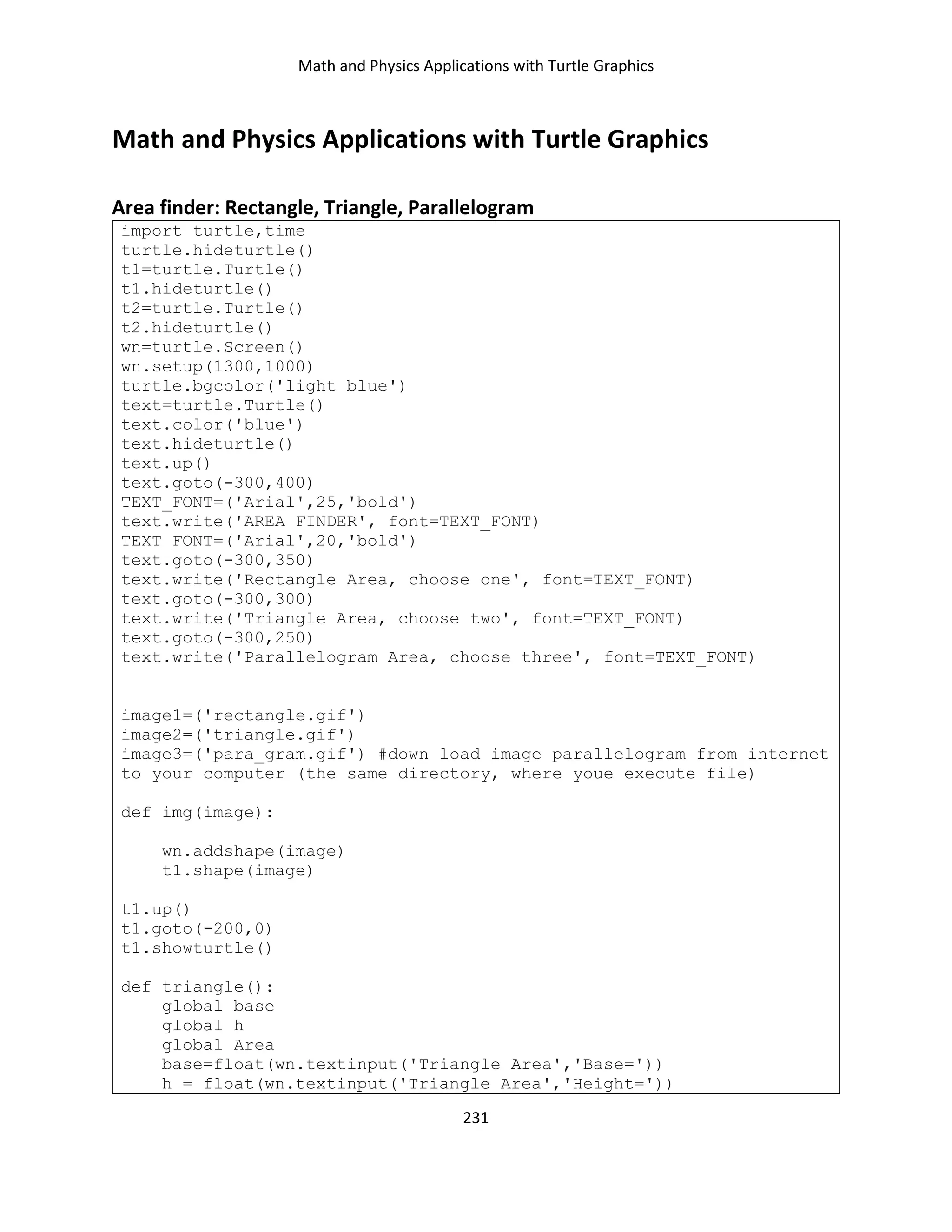 Math and Physics Applications with Turtle Graphics
231
Math and Physics Applications with Turtle Graphics
Area finder: Rectangle, Triangle, Parallelogram
import turtle,time
turtle.hideturtle()
t1=turtle.Turtle()
t1.hideturtle()
t2=turtle.Turtle()
t2.hideturtle()
wn=turtle.Screen()
wn.setup(1300,1000)
turtle.bgcolor('light blue')
text=turtle.Turtle()
text.color('blue')
text.hideturtle()
text.up()
text.goto(-300,400)
TEXT_FONT=('Arial',25,'bold')
text.write('AREA FINDER', font=TEXT_FONT)
TEXT_FONT=('Arial',20,'bold')
text.goto(-300,350)
text.write('Rectangle Area, choose one', font=TEXT_FONT)
text.goto(-300,300)
text.write('Triangle Area, choose two', font=TEXT_FONT)
text.goto(-300,250)
text.write('Parallelogram Area, choose three', font=TEXT_FONT)
image1=('rectangle.gif')
image2=('triangle.gif')
image3=('para_gram.gif') #down load image parallelogram from internet
to your computer (the same directory, where youe execute file)
def img(image):
wn.addshape(image)
t1.shape(image)
t1.up()
t1.goto(-200,0)
t1.showturtle()
def triangle():
global base
global h
global Area
base=float(wn.textinput('Triangle Area','Base='))
h = float(wn.textinput('Triangle Area','Height='))
 