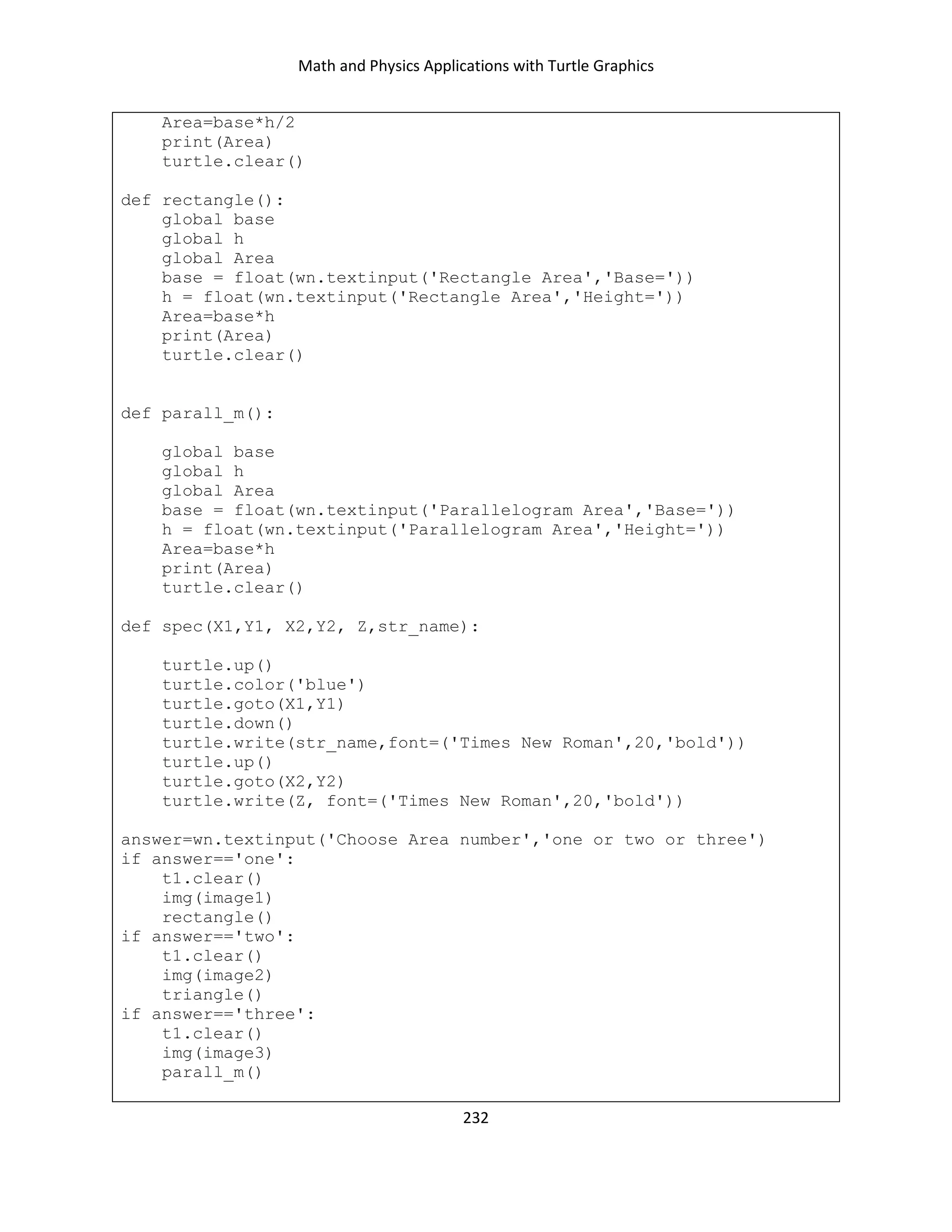 Math and Physics Applications with Turtle Graphics
232
Area=base*h/2
print(Area)
turtle.clear()
def rectangle():
global base
global h
global Area
base = float(wn.textinput('Rectangle Area','Base='))
h = float(wn.textinput('Rectangle Area','Height='))
Area=base*h
print(Area)
turtle.clear()
def parall_m():
global base
global h
global Area
base = float(wn.textinput('Parallelogram Area','Base='))
h = float(wn.textinput('Parallelogram Area','Height='))
Area=base*h
print(Area)
turtle.clear()
def spec(X1,Y1, X2,Y2, Z,str_name):
turtle.up()
turtle.color('blue')
turtle.goto(X1,Y1)
turtle.down()
turtle.write(str_name,font=('Times New Roman',20,'bold'))
turtle.up()
turtle.goto(X2,Y2)
turtle.write(Z, font=('Times New Roman',20,'bold'))
answer=wn.textinput('Choose Area number','one or two or three')
if answer=='one':
t1.clear()
img(image1)
rectangle()
if answer=='two':
t1.clear()
img(image2)
triangle()
if answer=='three':
t1.clear()
img(image3)
parall_m()
 