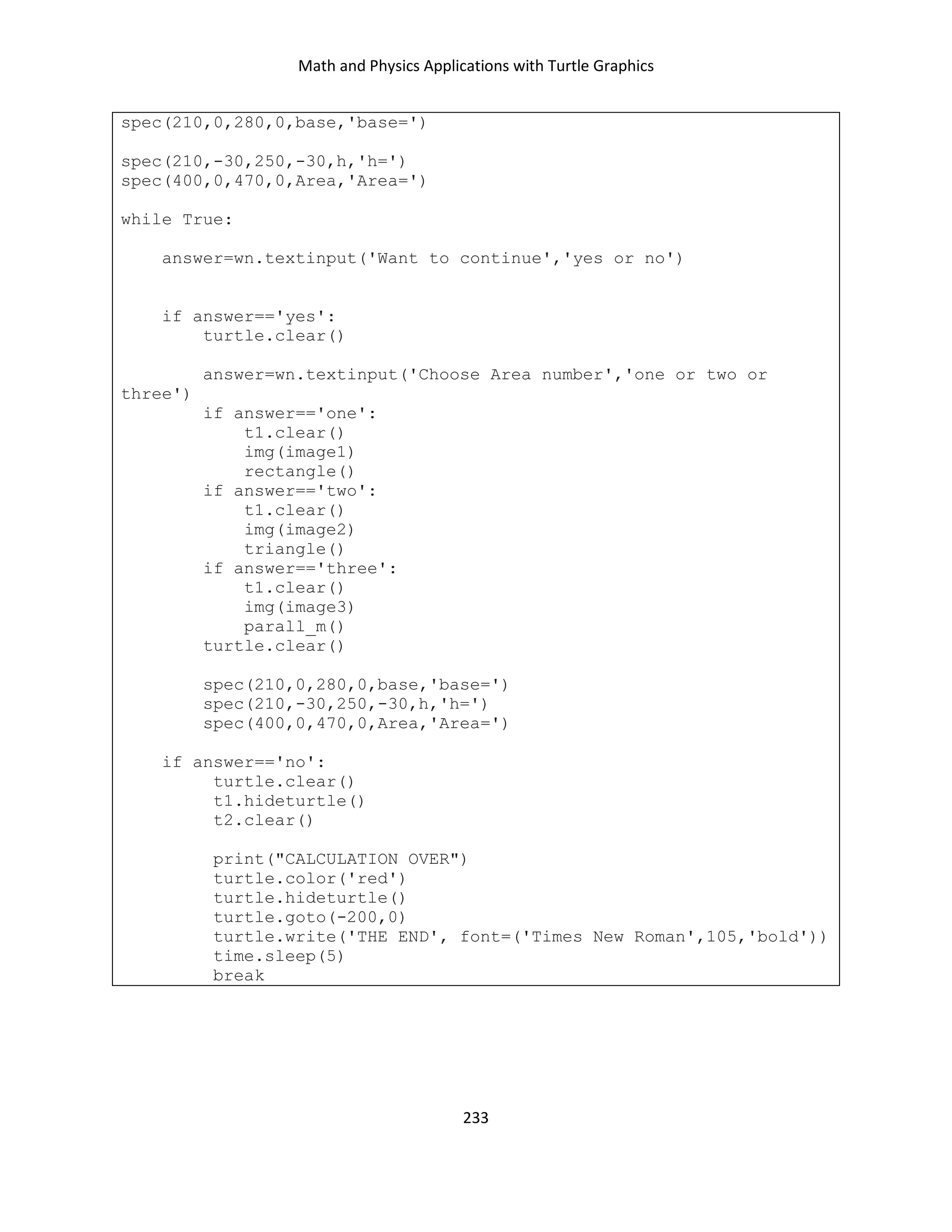 Math and Physics Applications with Turtle Graphics
233
spec(210,0,280,0,base,'base=')
spec(210,-30,250,-30,h,'h=')
spec(400,0,470,0,Area,'Area=')
while True:
answer=wn.textinput('Want to continue','yes or no')
if answer=='yes':
turtle.clear()
answer=wn.textinput('Choose Area number','one or two or
three')
if answer=='one':
t1.clear()
img(image1)
rectangle()
if answer=='two':
t1.clear()
img(image2)
triangle()
if answer=='three':
t1.clear()
img(image3)
parall_m()
turtle.clear()
spec(210,0,280,0,base,'base=')
spec(210,-30,250,-30,h,'h=')
spec(400,0,470,0,Area,'Area=')
if answer=='no':
turtle.clear()
t1.hideturtle()
t2.clear()
print("CALCULATION OVER")
turtle.color('red')
turtle.hideturtle()
turtle.goto(-200,0)
turtle.write('THE END', font=('Times New Roman',105,'bold'))
time.sleep(5)
break
 