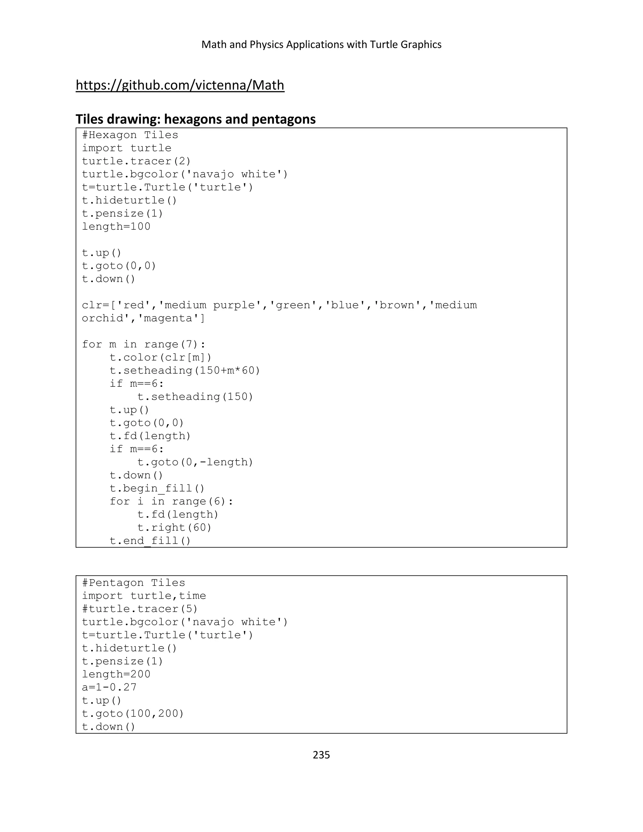 Math and Physics Applications with Turtle Graphics
235
https://github.com/victenna/Math
Tiles drawing: hexagons and pentagons
#Hexagon Tiles
import turtle
turtle.tracer(2)
turtle.bgcolor('navajo white')
t=turtle.Turtle('turtle')
t.hideturtle()
t.pensize(1)
length=100
t.up()
t.goto(0,0)
t.down()
clr=['red','medium purple','green','blue','brown','medium
orchid','magenta']
for m in range(7):
t.color(clr[m])
t.setheading(150+m*60)
if m==6:
t.setheading(150)
t.up()
t.goto(0,0)
t.fd(length)
if m==6:
t.goto(0,-length)
t.down()
t.begin_fill()
for i in range(6):
t.fd(length)
t.right(60)
t.end_fill()
#Pentagon Tiles
import turtle,time
#turtle.tracer(5)
turtle.bgcolor('navajo white')
t=turtle.Turtle('turtle')
t.hideturtle()
t.pensize(1)
length=200
a=1-0.27
t.up()
t.goto(100,200)
t.down()
 