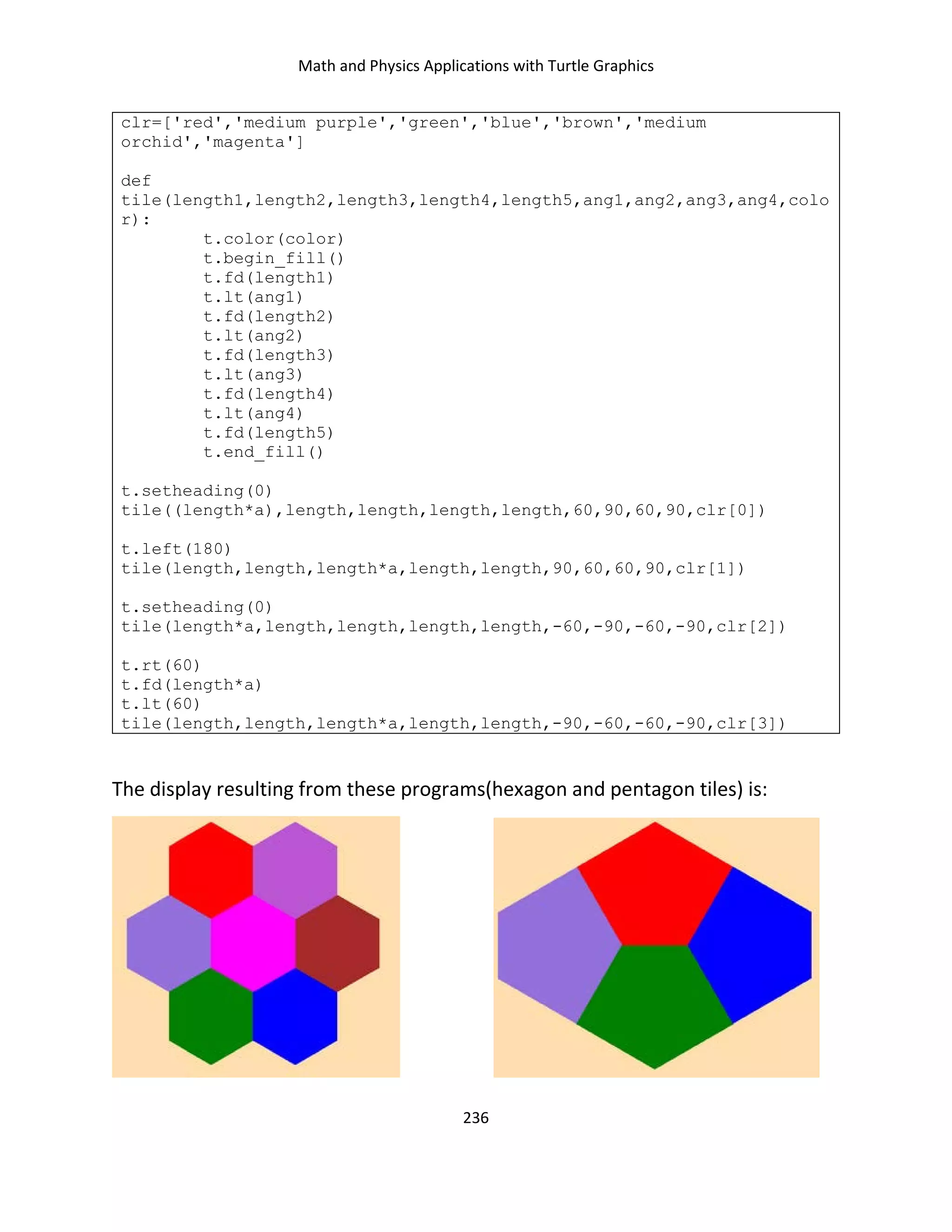 Math and Physics Applications with Turtle Graphics
236
clr=['red','medium purple','green','blue','brown','medium
orchid','magenta']
def
tile(length1,length2,length3,length4,length5,ang1,ang2,ang3,ang4,colo
r):
t.color(color)
t.begin_fill()
t.fd(length1)
t.lt(ang1)
t.fd(length2)
t.lt(ang2)
t.fd(length3)
t.lt(ang3)
t.fd(length4)
t.lt(ang4)
t.fd(length5)
t.end_fill()
t.setheading(0)
tile((length*a),length,length,length,length,60,90,60,90,clr[0])
t.left(180)
tile(length,length,length*a,length,length,90,60,60,90,clr[1])
t.setheading(0)
tile(length*a,length,length,length,length,-60,-90,-60,-90,clr[2])
t.rt(60)
t.fd(length*a)
t.lt(60)
tile(length,length,length*a,length,length,-90,-60,-60,-90,clr[3])
The display resulting from these programs(hexagon and pentagon tiles) is:
 