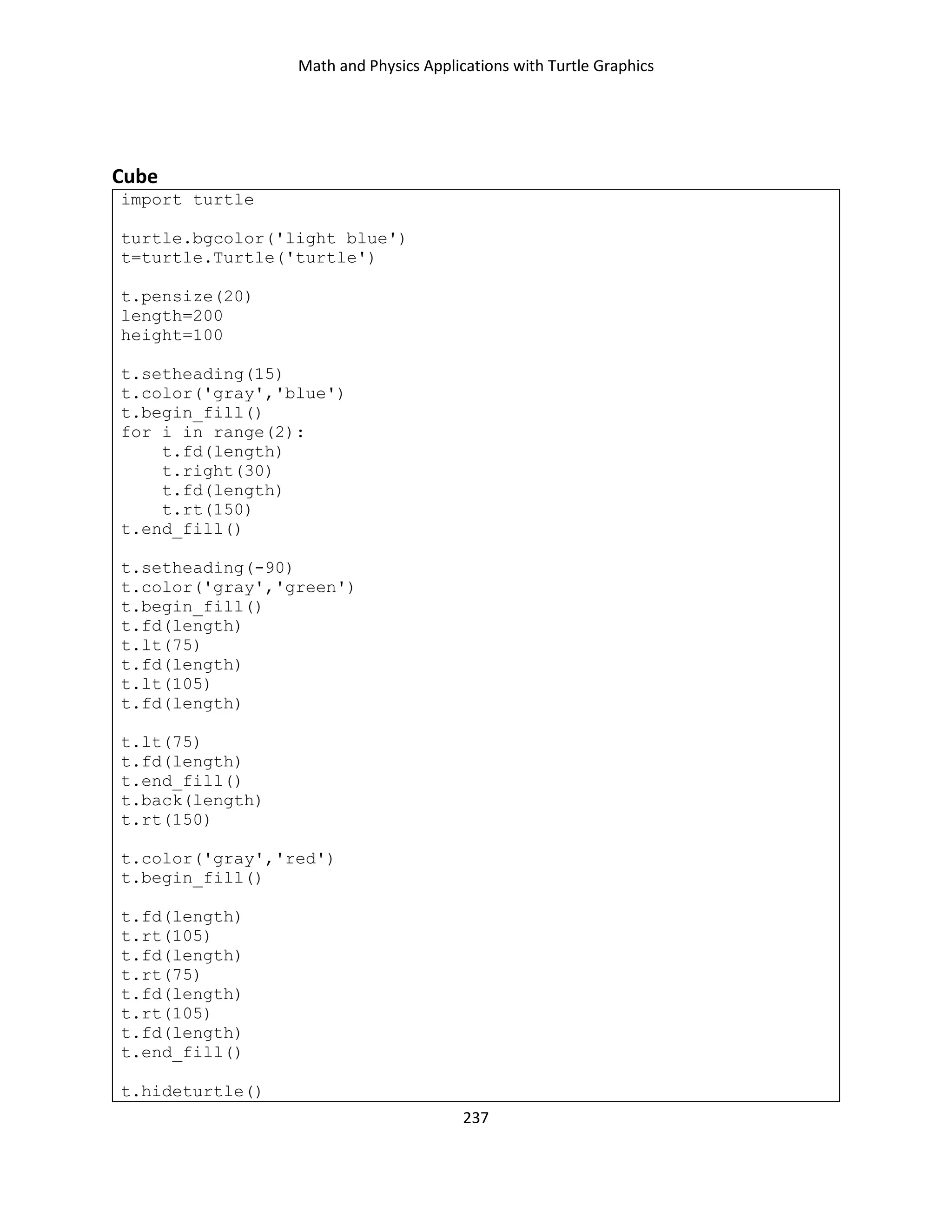 Math and Physics Applications with Turtle Graphics
237
Cube
import turtle
turtle.bgcolor('light blue')
t=turtle.Turtle('turtle')
t.pensize(20)
length=200
height=100
t.setheading(15)
t.color('gray','blue')
t.begin_fill()
for i in range(2):
t.fd(length)
t.right(30)
t.fd(length)
t.rt(150)
t.end_fill()
t.setheading(-90)
t.color('gray','green')
t.begin_fill()
t.fd(length)
t.lt(75)
t.fd(length)
t.lt(105)
t.fd(length)
t.lt(75)
t.fd(length)
t.end_fill()
t.back(length)
t.rt(150)
t.color('gray','red')
t.begin_fill()
t.fd(length)
t.rt(105)
t.fd(length)
t.rt(75)
t.fd(length)
t.rt(105)
t.fd(length)
t.end_fill()
t.hideturtle()
 
