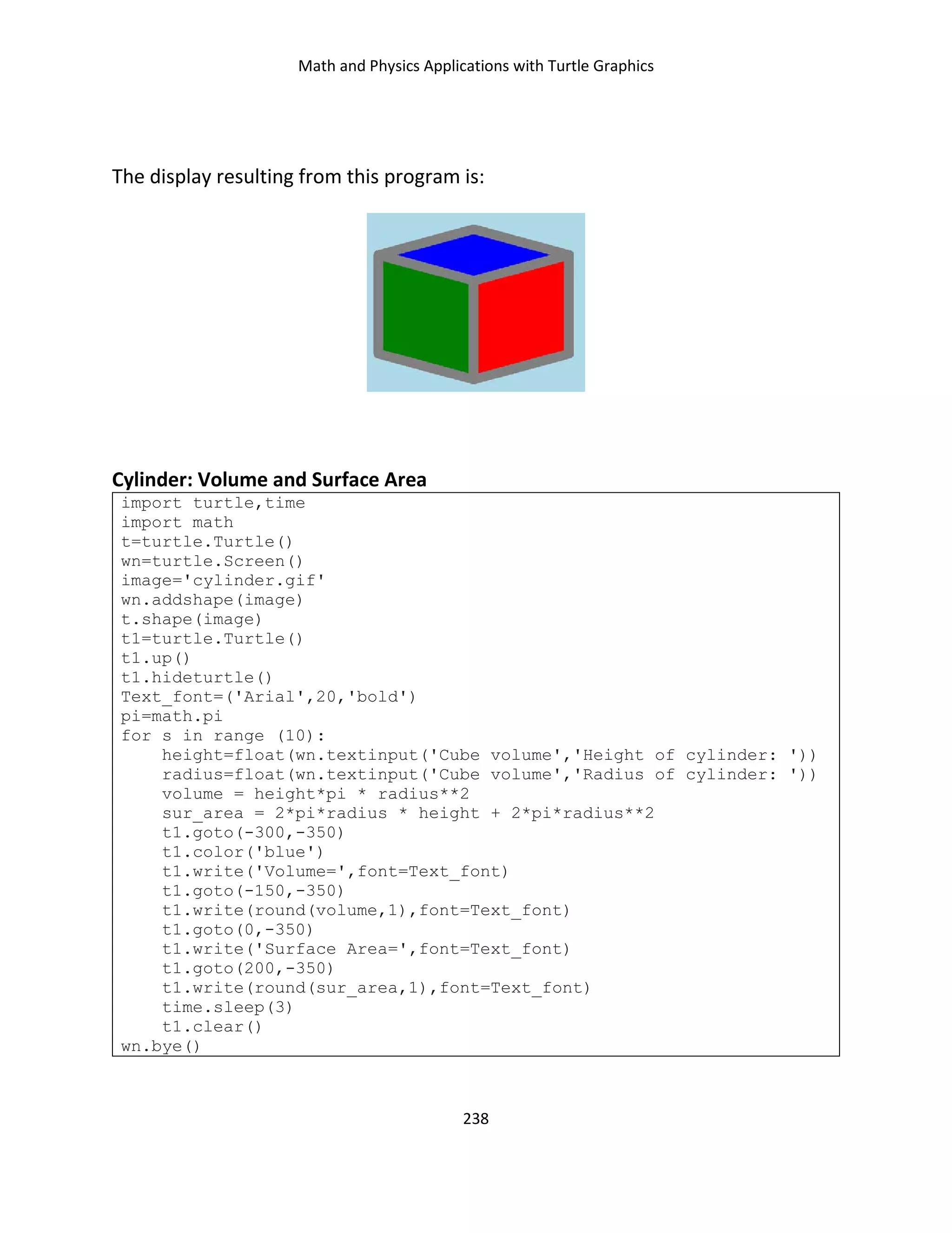 Math and Physics Applications with Turtle Graphics
238
The display resulting from this program is:
Cylinder: Volume and Surface Area
import turtle,time
import math
t=turtle.Turtle()
wn=turtle.Screen()
image='cylinder.gif'
wn.addshape(image)
t.shape(image)
t1=turtle.Turtle()
t1.up()
t1.hideturtle()
Text_font=('Arial',20,'bold')
pi=math.pi
for s in range (10):
height=float(wn.textinput('Cube volume','Height of cylinder: '))
radius=float(wn.textinput('Cube volume','Radius of cylinder: '))
volume = height*pi * radius**2
sur_area = 2*pi*radius * height + 2*pi*radius**2
t1.goto(-300,-350)
t1.color('blue')
t1.write('Volume=',font=Text_font)
t1.goto(-150,-350)
t1.write(round(volume,1),font=Text_font)
t1.goto(0,-350)
t1.write('Surface Area=',font=Text_font)
t1.goto(200,-350)
t1.write(round(sur_area,1),font=Text_font)
time.sleep(3)
t1.clear()
wn.bye()
 