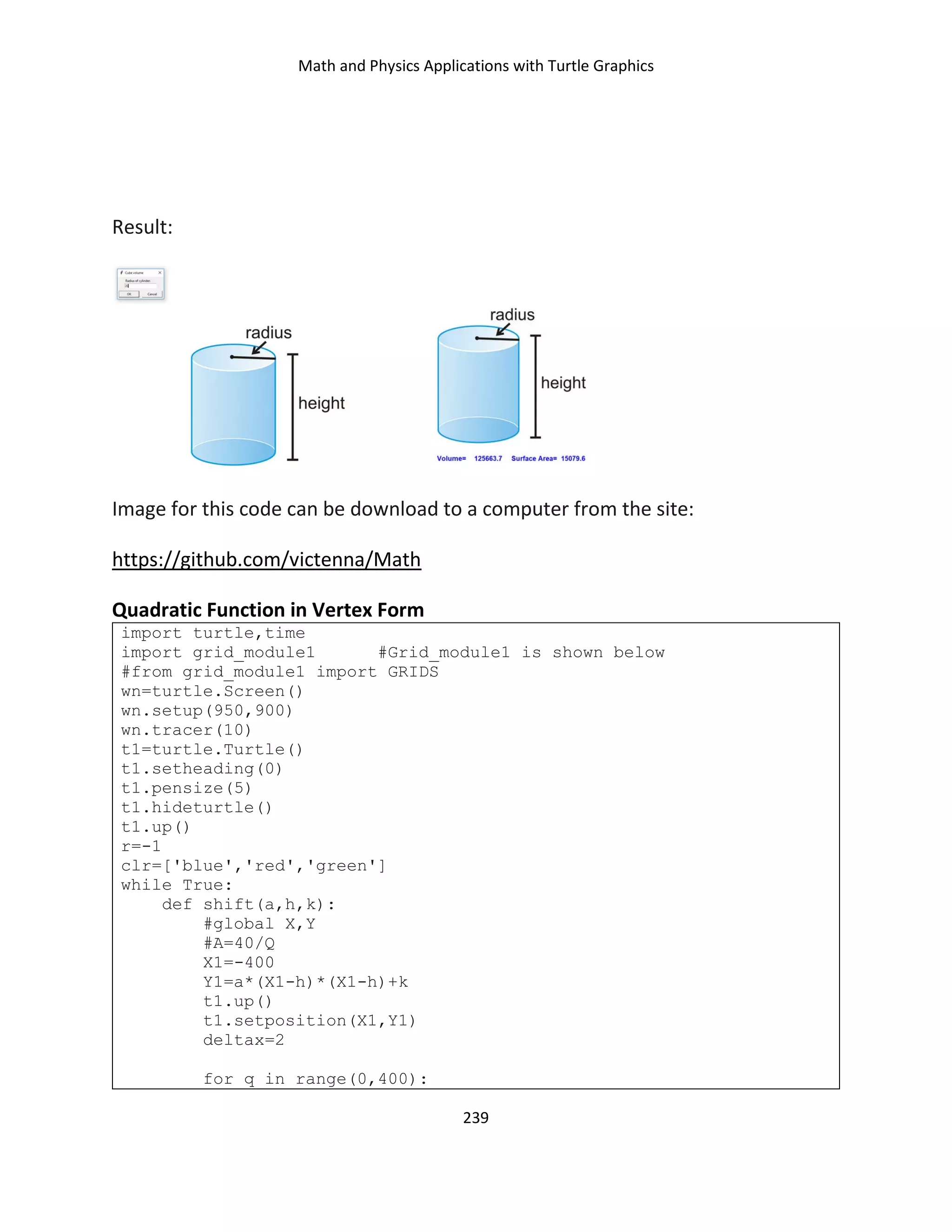Math and Physics Applications with Turtle Graphics
239
Result:
Image for this code can be download to a computer from the site:
https://github.com/victenna/Math
Quadratic Function in Vertex Form
import turtle,time
import grid_module1 #Grid_module1 is shown below
#from grid_module1 import GRIDS
wn=turtle.Screen()
wn.setup(950,900)
wn.tracer(10)
t1=turtle.Turtle()
t1.setheading(0)
t1.pensize(5)
t1.hideturtle()
t1.up()
r=-1
clr=['blue','red','green']
while True:
def shift(a,h,k):
#global X,Y
#A=40/Q
X1=-400
Y1=a*(X1-h)*(X1-h)+k
t1.up()
t1.setposition(X1,Y1)
deltax=2
for q in range(0,400):
 