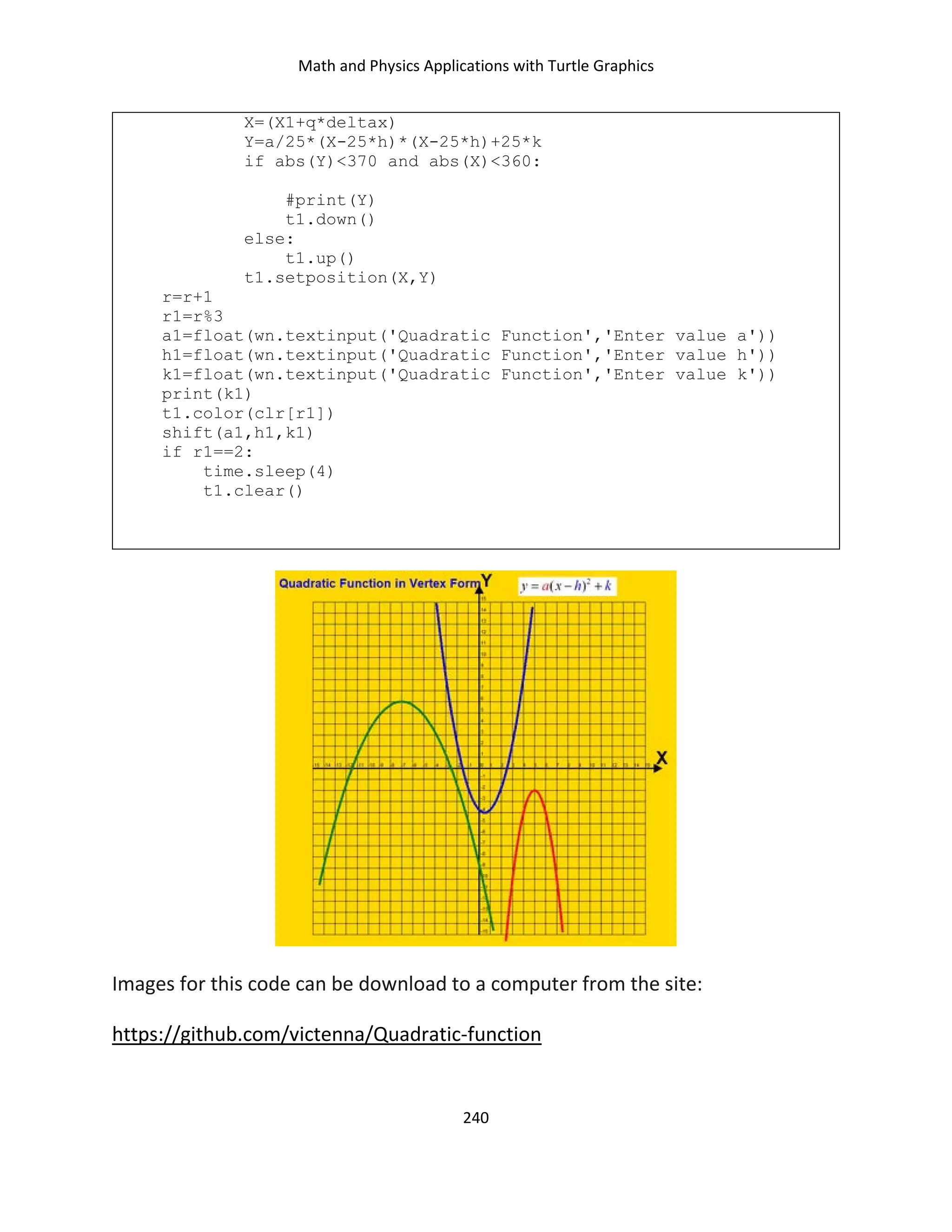 Math and Physics Applications with Turtle Graphics
240
X=(X1+q*deltax)
Y=a/25*(X-25*h)*(X-25*h)+25*k
if abs(Y)<370 and abs(X)<360:
#print(Y)
t1.down()
else:
t1.up()
t1.setposition(X,Y)
r=r+1
r1=r%3
a1=float(wn.textinput('Quadratic Function','Enter value a'))
h1=float(wn.textinput('Quadratic Function','Enter value h'))
k1=float(wn.textinput('Quadratic Function','Enter value k'))
print(k1)
t1.color(clr[r1])
shift(a1,h1,k1)
if r1==2:
time.sleep(4)
t1.clear()
Images for this code can be download to a computer from the site:
https://github.com/victenna/Quadratic-function
 