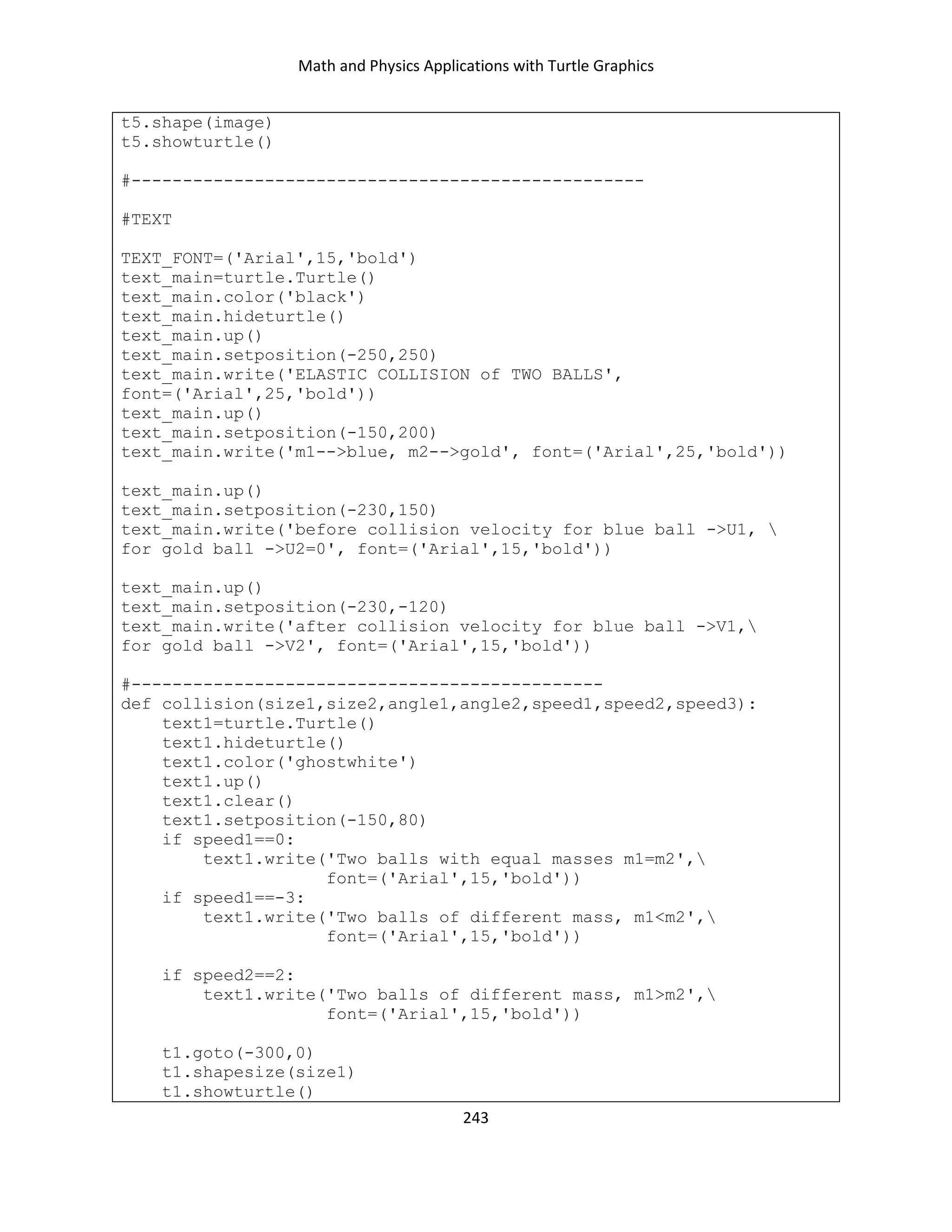 Math and Physics Applications with Turtle Graphics
243
t5.shape(image)
t5.showturtle()
#--------------------------------------------------
#TEXT
TEXT_FONT=('Arial',15,'bold')
text_main=turtle.Turtle()
text_main.color('black')
text_main.hideturtle()
text_main.up()
text_main.setposition(-250,250)
text_main.write('ELASTIC COLLISION of TWO BALLS',
font=('Arial',25,'bold'))
text_main.up()
text_main.setposition(-150,200)
text_main.write('m1-->blue, m2-->gold', font=('Arial',25,'bold'))
text_main.up()
text_main.setposition(-230,150)
text_main.write('before collision velocity for blue ball ->U1, 
for gold ball ->U2=0', font=('Arial',15,'bold'))
text_main.up()
text_main.setposition(-230,-120)
text_main.write('after collision velocity for blue ball ->V1,
for gold ball ->V2', font=('Arial',15,'bold'))
#----------------------------------------------
def collision(size1,size2,angle1,angle2,speed1,speed2,speed3):
text1=turtle.Turtle()
text1.hideturtle()
text1.color('ghostwhite')
text1.up()
text1.clear()
text1.setposition(-150,80)
if speed1==0:
text1.write('Two balls with equal masses m1=m2',
font=('Arial',15,'bold'))
if speed1==-3:
text1.write('Two balls of different mass, m1<m2',
font=('Arial',15,'bold'))
if speed2==2:
text1.write('Two balls of different mass, m1>m2',
font=('Arial',15,'bold'))
t1.goto(-300,0)
t1.shapesize(size1)
t1.showturtle()
 