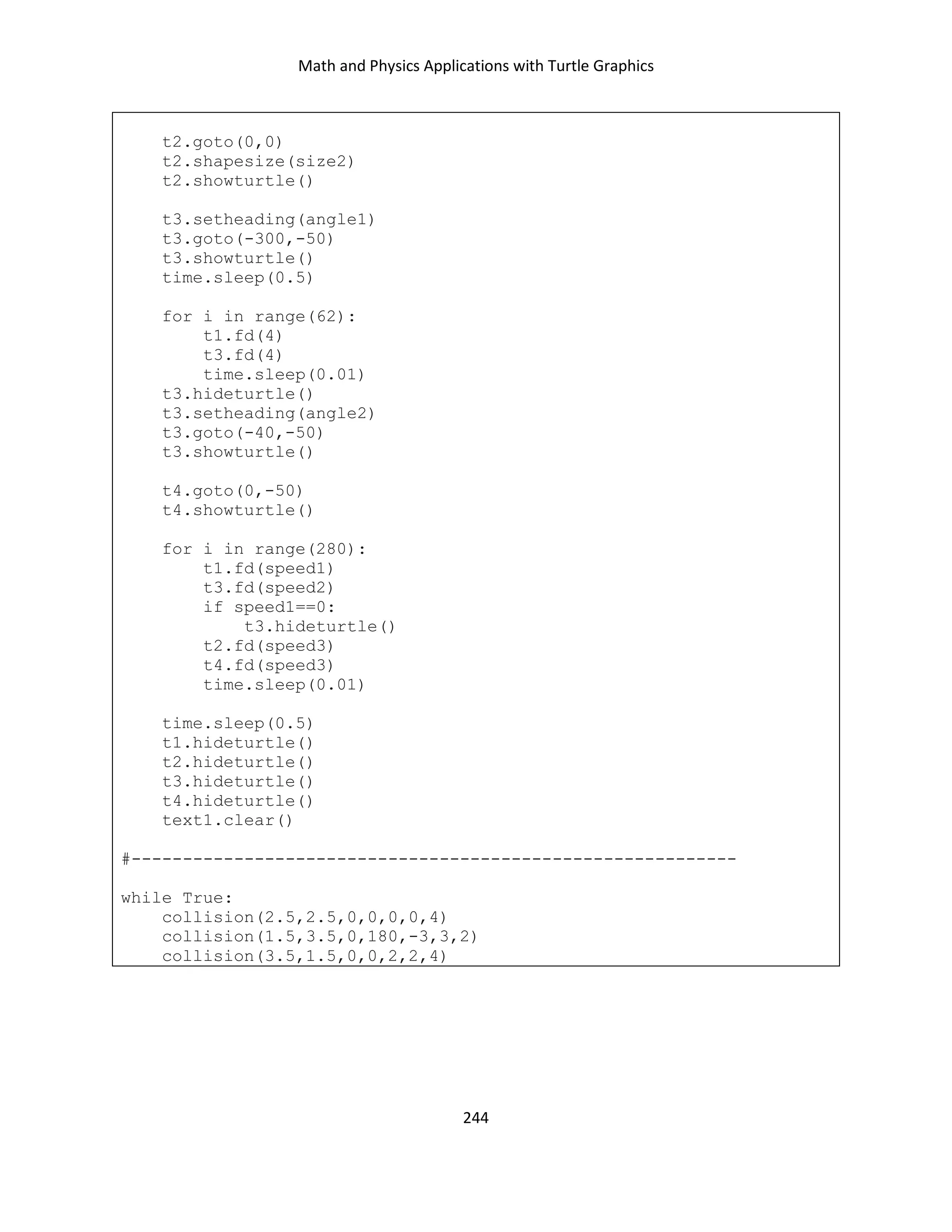 Math and Physics Applications with Turtle Graphics
244
t2.goto(0,0)
t2.shapesize(size2)
t2.showturtle()
t3.setheading(angle1)
t3.goto(-300,-50)
t3.showturtle()
time.sleep(0.5)
for i in range(62):
t1.fd(4)
t3.fd(4)
time.sleep(0.01)
t3.hideturtle()
t3.setheading(angle2)
t3.goto(-40,-50)
t3.showturtle()
t4.goto(0,-50)
t4.showturtle()
for i in range(280):
t1.fd(speed1)
t3.fd(speed2)
if speed1==0:
t3.hideturtle()
t2.fd(speed3)
t4.fd(speed3)
time.sleep(0.01)
time.sleep(0.5)
t1.hideturtle()
t2.hideturtle()
t3.hideturtle()
t4.hideturtle()
text1.clear()
#-----------------------------------------------------------
while True:
collision(2.5,2.5,0,0,0,0,4)
collision(1.5,3.5,0,180,-3,3,2)
collision(3.5,1.5,0,0,2,2,4)
 