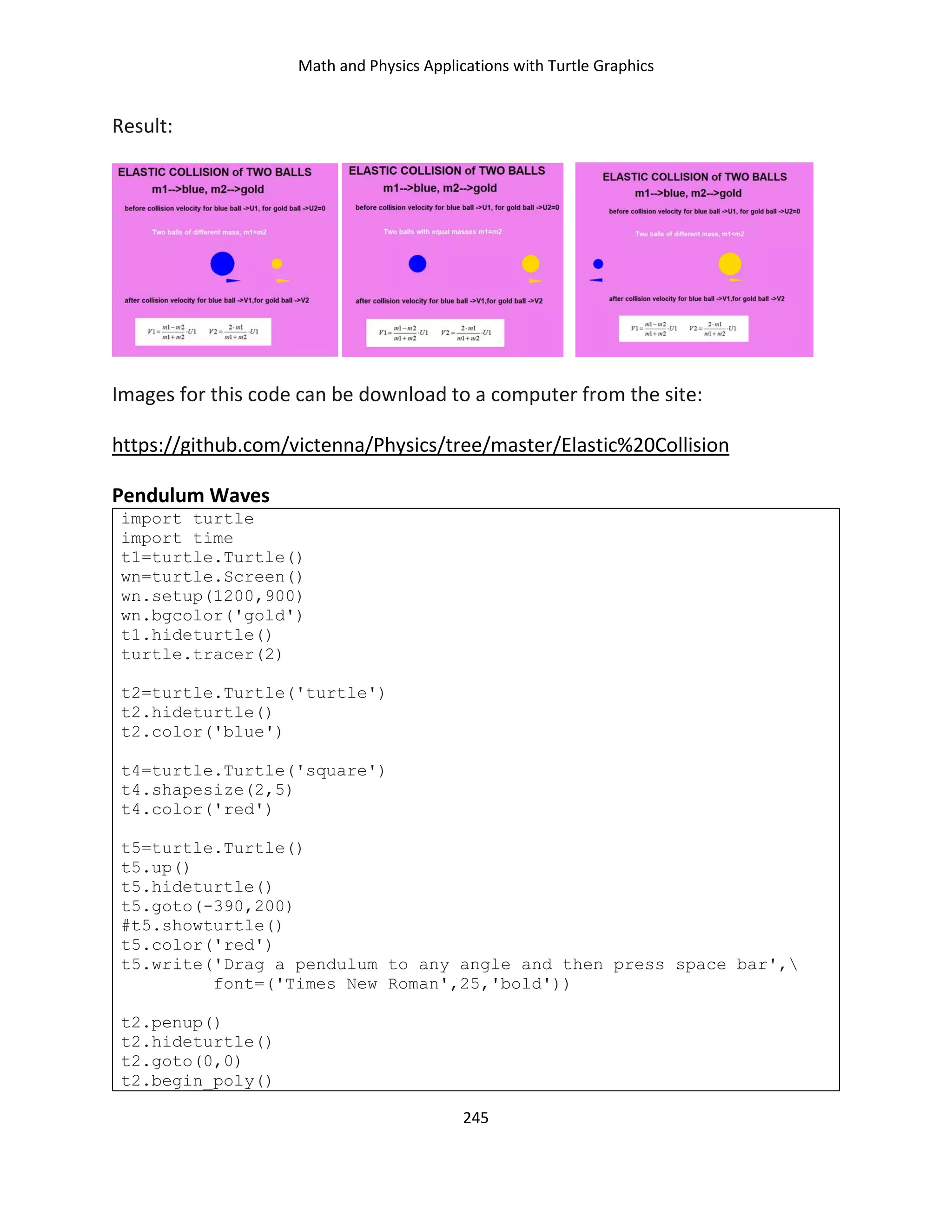 Math and Physics Applications with Turtle Graphics
245
Result:
Images for this code can be download to a computer from the site:
https://github.com/victenna/Physics/tree/master/Elastic%20Collision
Pendulum Waves
import turtle
import time
t1=turtle.Turtle()
wn=turtle.Screen()
wn.setup(1200,900)
wn.bgcolor('gold')
t1.hideturtle()
turtle.tracer(2)
t2=turtle.Turtle('turtle')
t2.hideturtle()
t2.color('blue')
t4=turtle.Turtle('square')
t4.shapesize(2,5)
t4.color('red')
t5=turtle.Turtle()
t5.up()
t5.hideturtle()
t5.goto(-390,200)
#t5.showturtle()
t5.color('red')
t5.write('Drag a pendulum to any angle and then press space bar',
font=('Times New Roman',25,'bold'))
t2.penup()
t2.hideturtle()
t2.goto(0,0)
t2.begin_poly()
 