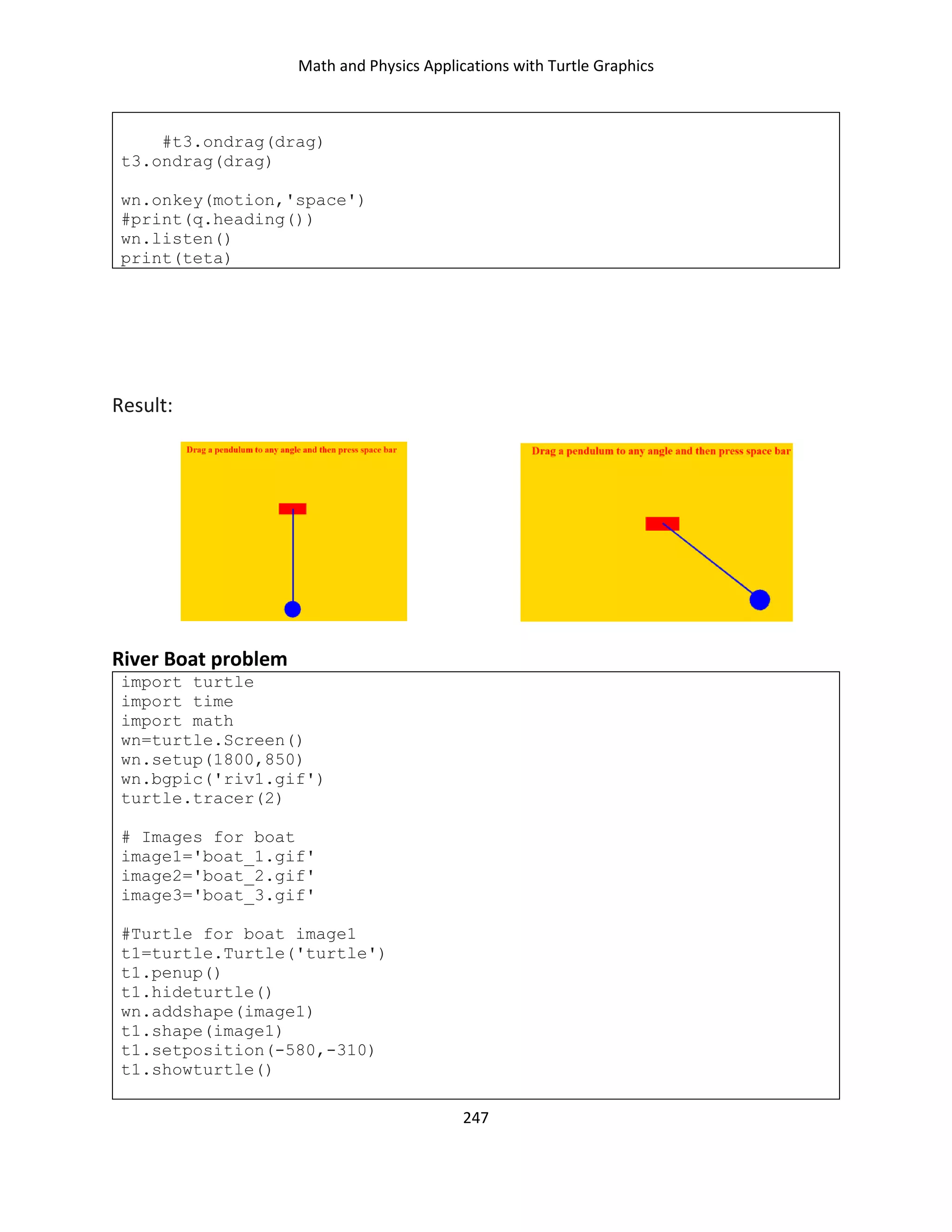 Math and Physics Applications with Turtle Graphics
247
#t3.ondrag(drag)
t3.ondrag(drag)
wn.onkey(motion,'space')
#print(q.heading())
wn.listen()
print(teta)
Result:
River Boat problem
import turtle
import time
import math
wn=turtle.Screen()
wn.setup(1800,850)
wn.bgpic('riv1.gif')
turtle.tracer(2)
# Images for boat
image1='boat_1.gif'
image2='boat_2.gif'
image3='boat_3.gif'
#Turtle for boat image1
t1=turtle.Turtle('turtle')
t1.penup()
t1.hideturtle()
wn.addshape(image1)
t1.shape(image1)
t1.setposition(-580,-310)
t1.showturtle()
 