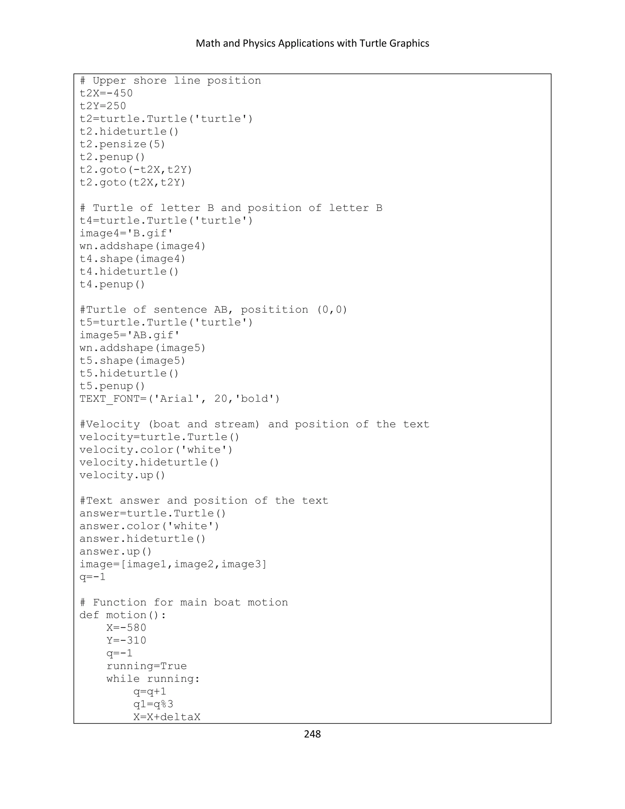 Math and Physics Applications with Turtle Graphics
248
# Upper shore line position
t2X=-450
t2Y=250
t2=turtle.Turtle('turtle')
t2.hideturtle()
t2.pensize(5)
t2.penup()
t2.goto(-t2X,t2Y)
t2.goto(t2X,t2Y)
# Turtle of letter B and position of letter B
t4=turtle.Turtle('turtle')
image4='B.gif'
wn.addshape(image4)
t4.shape(image4)
t4.hideturtle()
t4.penup()
#Turtle of sentence AB, positition (0,0)
t5=turtle.Turtle('turtle')
image5='AB.gif'
wn.addshape(image5)
t5.shape(image5)
t5.hideturtle()
t5.penup()
TEXT_FONT=('Arial', 20,'bold')
#Velocity (boat and stream) and position of the text
velocity=turtle.Turtle()
velocity.color('white')
velocity.hideturtle()
velocity.up()
#Text answer and position of the text
answer=turtle.Turtle()
answer.color('white')
answer.hideturtle()
answer.up()
image=[image1,image2,image3]
q=-1
# Function for main boat motion
def motion():
X=-580
Y=-310
q=-1
running=True
while running:
q=q+1
q1=q%3
X=X+deltaX
 