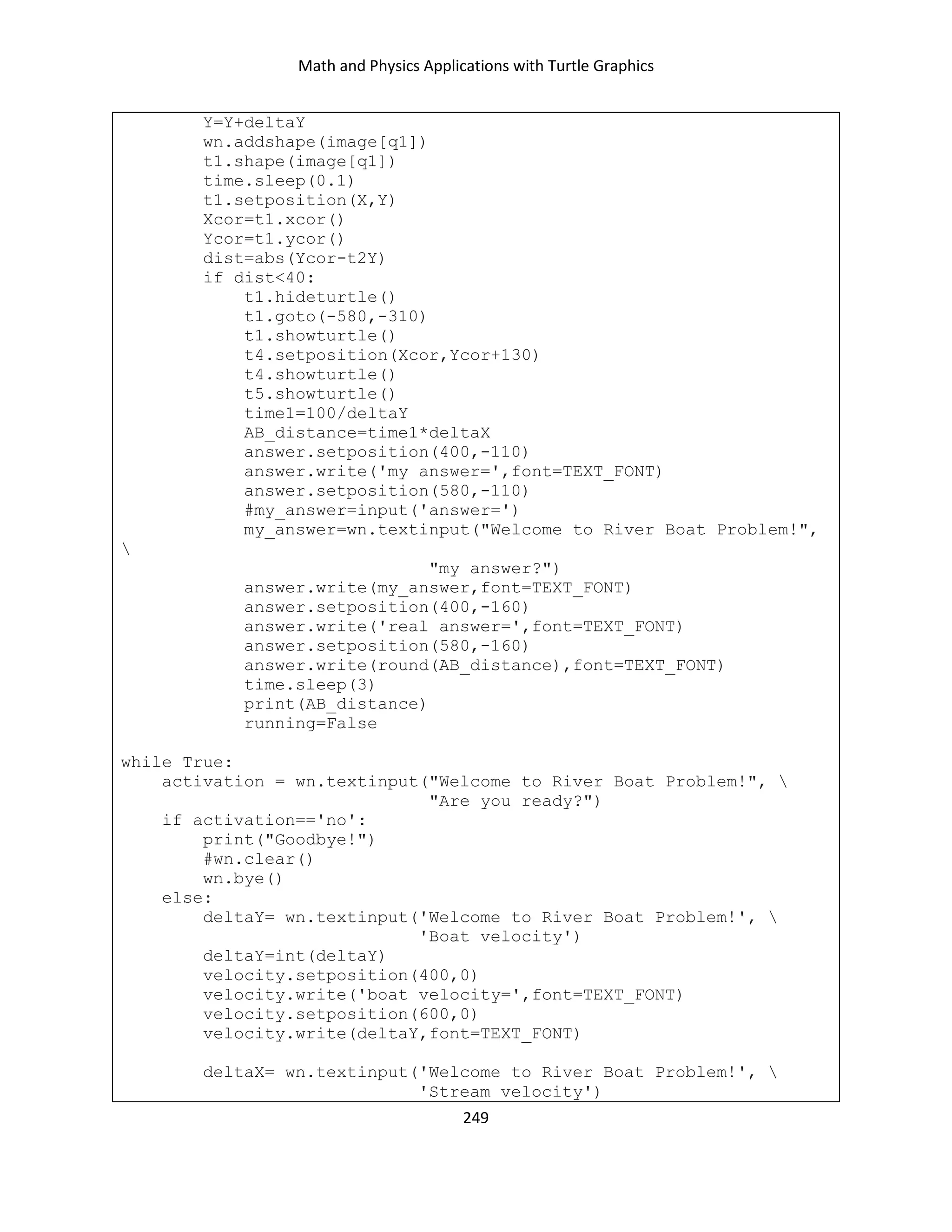 Math and Physics Applications with Turtle Graphics
249
Y=Y+deltaY
wn.addshape(image[q1])
t1.shape(image[q1])
time.sleep(0.1)
t1.setposition(X,Y)
Xcor=t1.xcor()
Ycor=t1.ycor()
dist=abs(Ycor-t2Y)
if dist<40:
t1.hideturtle()
t1.goto(-580,-310)
t1.showturtle()
t4.setposition(Xcor,Ycor+130)
t4.showturtle()
t5.showturtle()
time1=100/deltaY
AB_distance=time1*deltaX
answer.setposition(400,-110)
answer.write('my answer=',font=TEXT_FONT)
answer.setposition(580,-110)
#my_answer=input('answer=')
my_answer=wn.textinput("Welcome to River Boat Problem!",

"my answer?")
answer.write(my_answer,font=TEXT_FONT)
answer.setposition(400,-160)
answer.write('real answer=',font=TEXT_FONT)
answer.setposition(580,-160)
answer.write(round(AB_distance),font=TEXT_FONT)
time.sleep(3)
print(AB_distance)
running=False
while True:
activation = wn.textinput("Welcome to River Boat Problem!", 
"Are you ready?")
if activation=='no':
print("Goodbye!")
#wn.clear()
wn.bye()
else:
deltaY= wn.textinput('Welcome to River Boat Problem!', 
'Boat velocity')
deltaY=int(deltaY)
velocity.setposition(400,0)
velocity.write('boat velocity=',font=TEXT_FONT)
velocity.setposition(600,0)
velocity.write(deltaY,font=TEXT_FONT)
deltaX= wn.textinput('Welcome to River Boat Problem!', 
'Stream velocity')
 