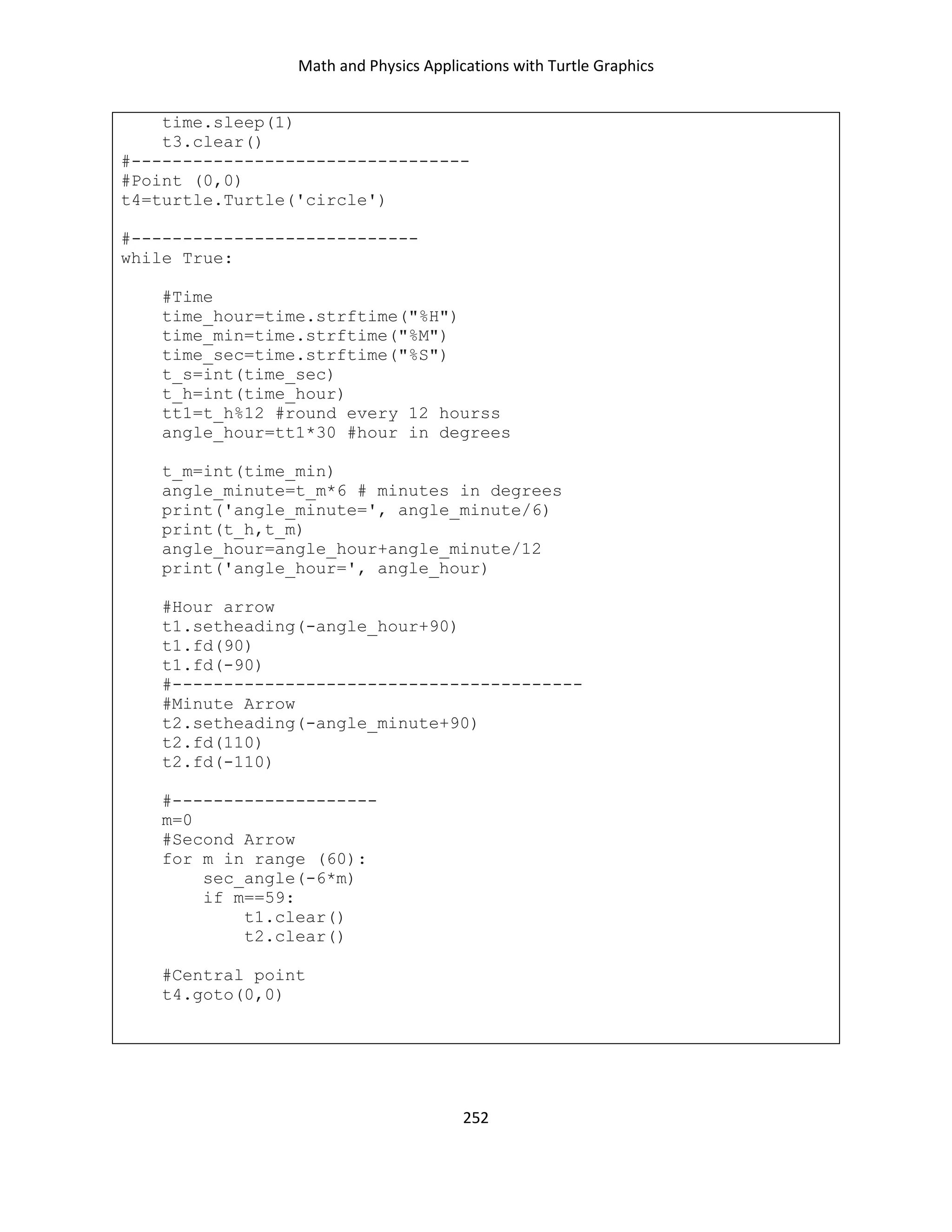 Math and Physics Applications with Turtle Graphics
252
time.sleep(1)
t3.clear()
#---------------------------------
#Point (0,0)
t4=turtle.Turtle('circle')
#----------------------------
while True:
#Time
time_hour=time.strftime("%H")
time_min=time.strftime("%M")
time_sec=time.strftime("%S")
t_s=int(time_sec)
t_h=int(time_hour)
tt1=t_h%12 #round every 12 hourss
angle_hour=tt1*30 #hour in degrees
t_m=int(time_min)
angle_minute=t_m*6 # minutes in degrees
print('angle_minute=', angle_minute/6)
print(t_h,t_m)
angle_hour=angle_hour+angle_minute/12
print('angle_hour=', angle_hour)
#Hour arrow
t1.setheading(-angle_hour+90)
t1.fd(90)
t1.fd(-90)
#----------------------------------------
#Minute Arrow
t2.setheading(-angle_minute+90)
t2.fd(110)
t2.fd(-110)
#--------------------
m=0
#Second Arrow
for m in range (60):
sec_angle(-6*m)
if m==59:
t1.clear()
t2.clear()
#Central point
t4.goto(0,0)
 