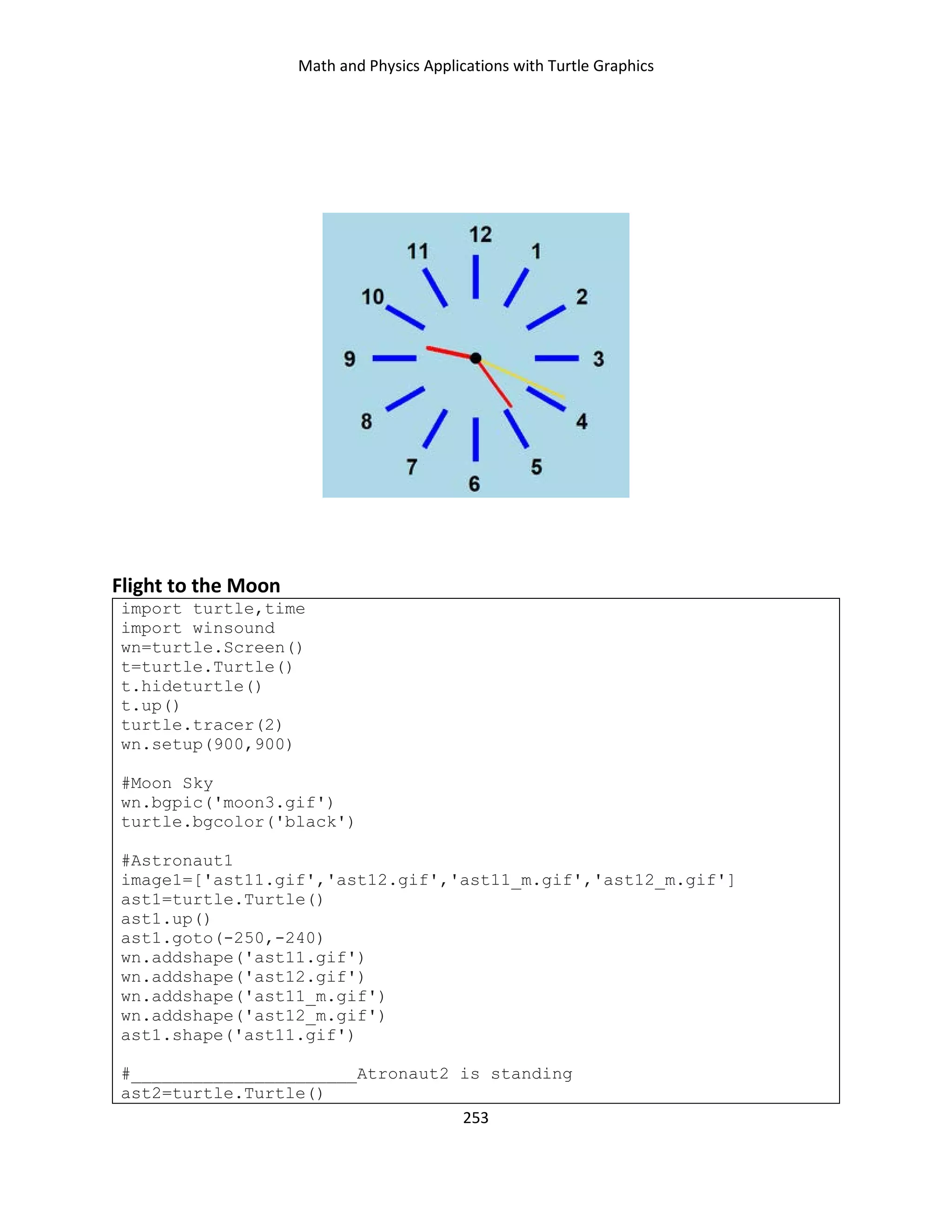 Math and Physics Applications with Turtle Graphics
253
Flight to the Moon
import turtle,time
import winsound
wn=turtle.Screen()
t=turtle.Turtle()
t.hideturtle()
t.up()
turtle.tracer(2)
wn.setup(900,900)
#Moon Sky
wn.bgpic('moon3.gif')
turtle.bgcolor('black')
#Astronaut1
image1=['ast11.gif','ast12.gif','ast11_m.gif','ast12_m.gif']
ast1=turtle.Turtle()
ast1.up()
ast1.goto(-250,-240)
wn.addshape('ast11.gif')
wn.addshape('ast12.gif')
wn.addshape('ast11_m.gif')
wn.addshape('ast12_m.gif')
ast1.shape('ast11.gif')
#______________________Atronaut2 is standing
ast2=turtle.Turtle()
 