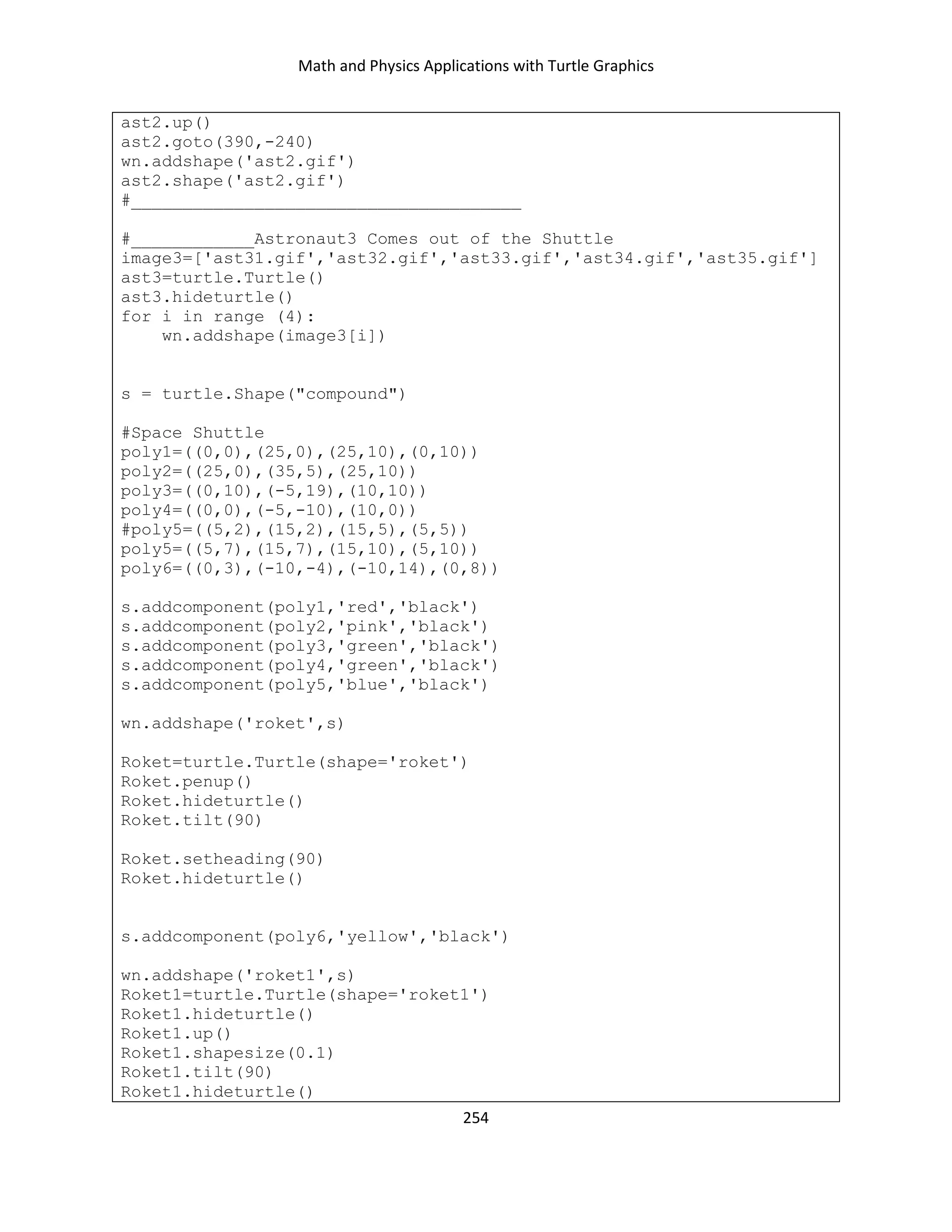 Math and Physics Applications with Turtle Graphics
254
ast2.up()
ast2.goto(390,-240)
wn.addshape('ast2.gif')
ast2.shape('ast2.gif')
#______________________________________
#____________Astronaut3 Comes out of the Shuttle
image3=['ast31.gif','ast32.gif','ast33.gif','ast34.gif','ast35.gif']
ast3=turtle.Turtle()
ast3.hideturtle()
for i in range (4):
wn.addshape(image3[i])
s = turtle.Shape("compound")
#Space Shuttle
poly1=((0,0),(25,0),(25,10),(0,10))
poly2=((25,0),(35,5),(25,10))
poly3=((0,10),(-5,19),(10,10))
poly4=((0,0),(-5,-10),(10,0))
#poly5=((5,2),(15,2),(15,5),(5,5))
poly5=((5,7),(15,7),(15,10),(5,10))
poly6=((0,3),(-10,-4),(-10,14),(0,8))
s.addcomponent(poly1,'red','black')
s.addcomponent(poly2,'pink','black')
s.addcomponent(poly3,'green','black')
s.addcomponent(poly4,'green','black')
s.addcomponent(poly5,'blue','black')
wn.addshape('roket',s)
Roket=turtle.Turtle(shape='roket')
Roket.penup()
Roket.hideturtle()
Roket.tilt(90)
Roket.setheading(90)
Roket.hideturtle()
s.addcomponent(poly6,'yellow','black')
wn.addshape('roket1',s)
Roket1=turtle.Turtle(shape='roket1')
Roket1.hideturtle()
Roket1.up()
Roket1.shapesize(0.1)
Roket1.tilt(90)
Roket1.hideturtle()
 