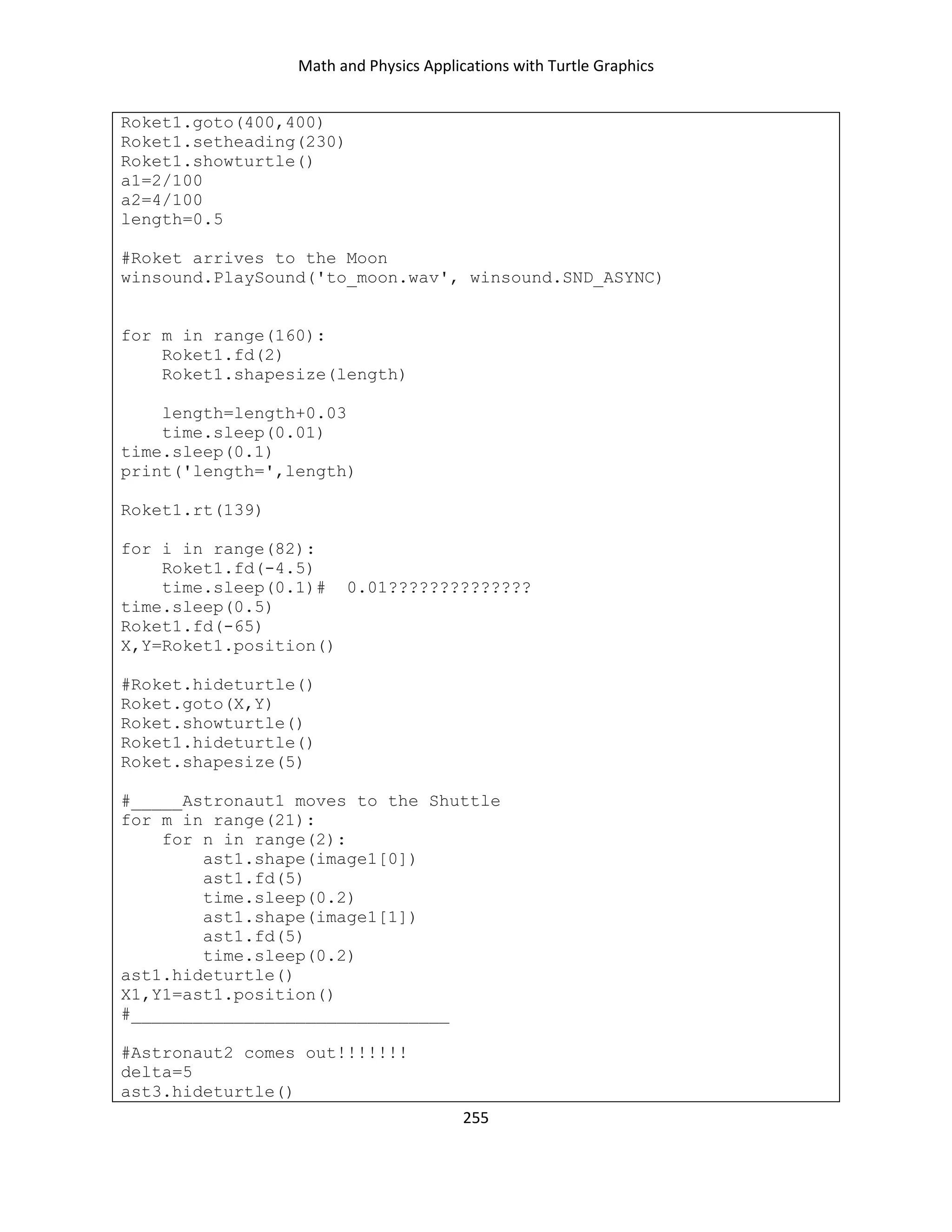 Math and Physics Applications with Turtle Graphics
255
Roket1.goto(400,400)
Roket1.setheading(230)
Roket1.showturtle()
a1=2/100
a2=4/100
length=0.5
#Roket arrives to the Moon
winsound.PlaySound('to_moon.wav', winsound.SND_ASYNC)
for m in range(160):
Roket1.fd(2)
Roket1.shapesize(length)
length=length+0.03
time.sleep(0.01)
time.sleep(0.1)
print('length=',length)
Roket1.rt(139)
for i in range(82):
Roket1.fd(-4.5)
time.sleep(0.1)# 0.01??????????????
time.sleep(0.5)
Roket1.fd(-65)
X,Y=Roket1.position()
#Roket.hideturtle()
Roket.goto(X,Y)
Roket.showturtle()
Roket1.hideturtle()
Roket.shapesize(5)
#_____Astronaut1 moves to the Shuttle
for m in range(21):
for n in range(2):
ast1.shape(image1[0])
ast1.fd(5)
time.sleep(0.2)
ast1.shape(image1[1])
ast1.fd(5)
time.sleep(0.2)
ast1.hideturtle()
X1,Y1=ast1.position()
#_______________________________
#Astronaut2 comes out!!!!!!!
delta=5
ast3.hideturtle()
 
