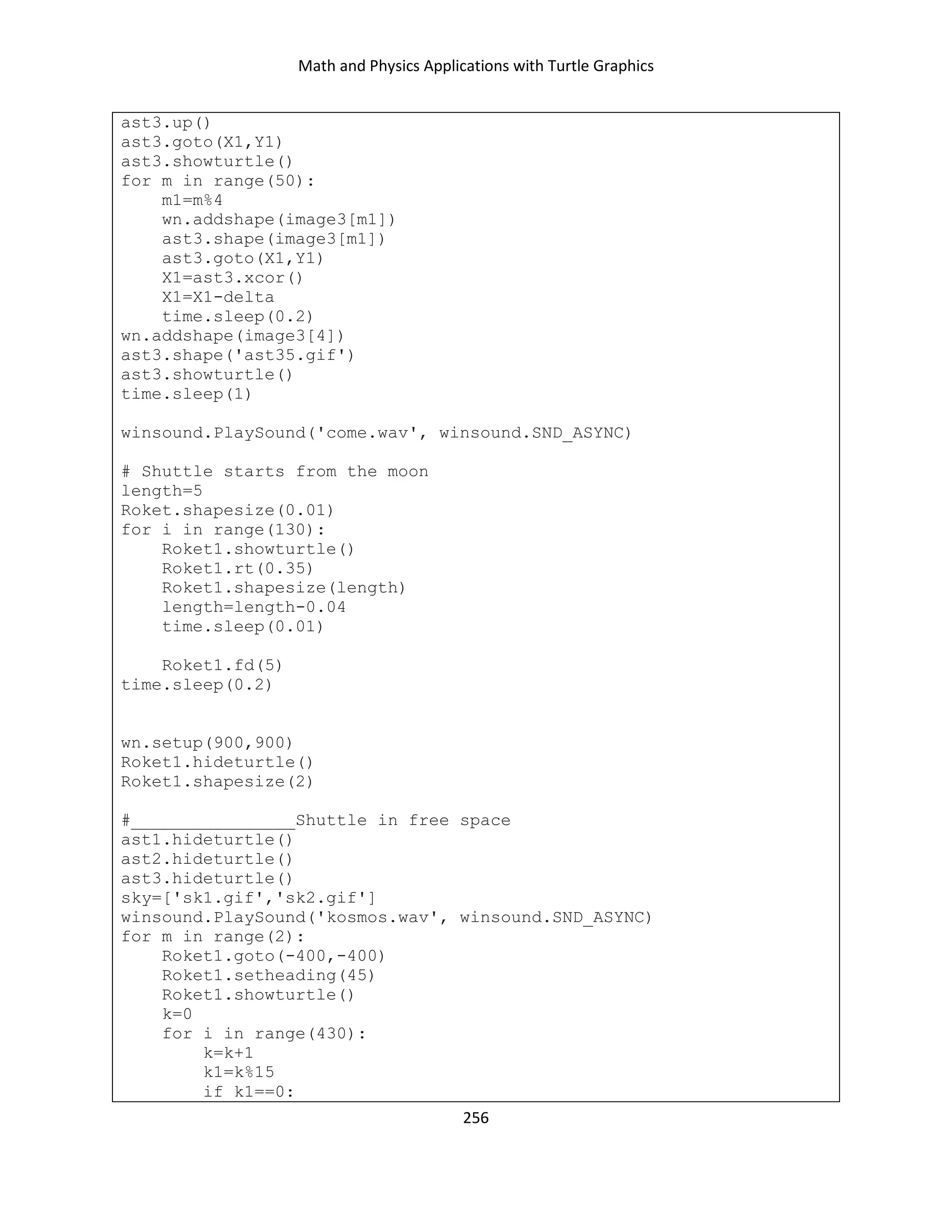 Math and Physics Applications with Turtle Graphics
256
ast3.up()
ast3.goto(X1,Y1)
ast3.showturtle()
for m in range(50):
m1=m%4
wn.addshape(image3[m1])
ast3.shape(image3[m1])
ast3.goto(X1,Y1)
X1=ast3.xcor()
X1=X1-delta
time.sleep(0.2)
wn.addshape(image3[4])
ast3.shape('ast35.gif')
ast3.showturtle()
time.sleep(1)
winsound.PlaySound('come.wav', winsound.SND_ASYNC)
# Shuttle starts from the moon
length=5
Roket.shapesize(0.01)
for i in range(130):
Roket1.showturtle()
Roket1.rt(0.35)
Roket1.shapesize(length)
length=length-0.04
time.sleep(0.01)
Roket1.fd(5)
time.sleep(0.2)
wn.setup(900,900)
Roket1.hideturtle()
Roket1.shapesize(2)
#________________Shuttle in free space
ast1.hideturtle()
ast2.hideturtle()
ast3.hideturtle()
sky=['sk1.gif','sk2.gif']
winsound.PlaySound('kosmos.wav', winsound.SND_ASYNC)
for m in range(2):
Roket1.goto(-400,-400)
Roket1.setheading(45)
Roket1.showturtle()
k=0
for i in range(430):
k=k+1
k1=k%15
if k1==0:
 