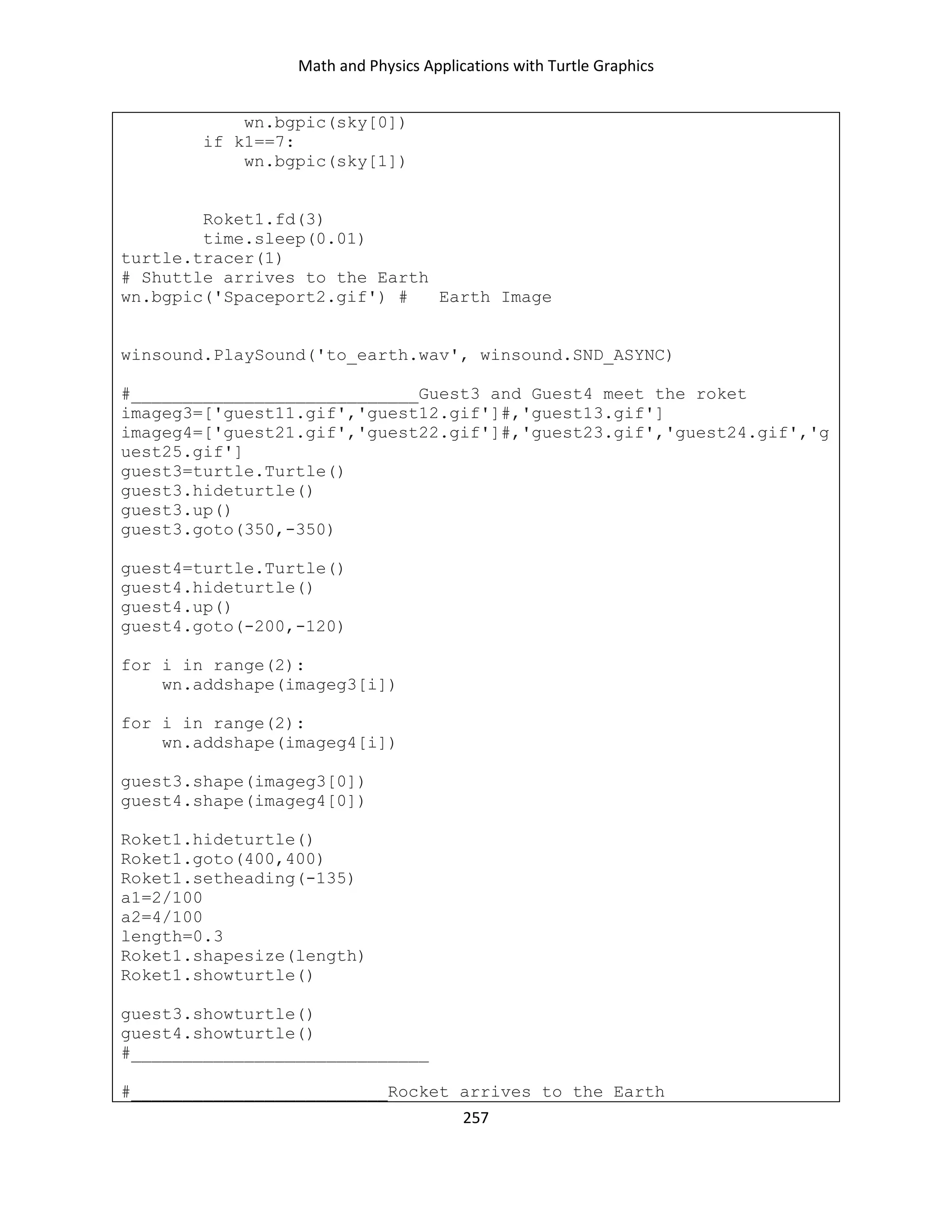 Math and Physics Applications with Turtle Graphics
257
wn.bgpic(sky[0])
if k1==7:
wn.bgpic(sky[1])
Roket1.fd(3)
time.sleep(0.01)
turtle.tracer(1)
# Shuttle arrives to the Earth
wn.bgpic('Spaceport2.gif') # Earth Image
winsound.PlaySound('to_earth.wav', winsound.SND_ASYNC)
#____________________________Guest3 and Guest4 meet the roket
imageg3=['guest11.gif','guest12.gif']#,'guest13.gif']
imageg4=['guest21.gif','guest22.gif']#,'guest23.gif','guest24.gif','g
uest25.gif']
guest3=turtle.Turtle()
guest3.hideturtle()
guest3.up()
guest3.goto(350,-350)
guest4=turtle.Turtle()
guest4.hideturtle()
guest4.up()
guest4.goto(-200,-120)
for i in range(2):
wn.addshape(imageg3[i])
for i in range(2):
wn.addshape(imageg4[i])
guest3.shape(imageg3[0])
guest4.shape(imageg4[0])
Roket1.hideturtle()
Roket1.goto(400,400)
Roket1.setheading(-135)
a1=2/100
a2=4/100
length=0.3
Roket1.shapesize(length)
Roket1.showturtle()
guest3.showturtle()
guest4.showturtle()
#_____________________________
#_________________________Rocket arrives to the Earth
 